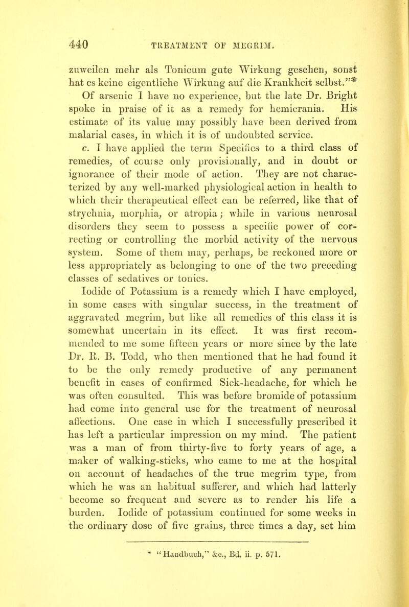 zuweilen mehr als Tonicum gute Wirkung geselien^ sonst hat es keine eigentliche Wirkung auf die Kraiikheit seibst/'* Of arsenic 1 have no experience^ but the late Dr, Bright spoke in praise of it as a remedy for hemicrania. His estimate of its value may possibly have been derived from malarial cases_, in which it is of undoubted service. c. I have applied the term Specifics to a third class of remedies^ of course only provisionally, and in doubt or ignorance of their mode of action. They are not charac- terized by any well-marked physiological action in health to which their therapeutical effect can be referred,, like that of strychnia, morphia, or atropia; while in various neurosal disorders they seem to possess a specific power of cor- recting or controlling the morbid activity of the nervous system. Some of them may, perhaps, be reckoned more or less appropriately as belonging to one of the two preceding classes of sedatives or tonics. Iodide of Potassium is a remedy which I have employed, in some cases with singular success, in the treatment of aggravated megrim, but like all remedies of this class it is somewhat uncertain in its effect. It was first recom- mended to me some fifteen years or more since by the late Dr. H. B. Todd, who then mentioned that he had found it to be the only remedy productive of any permanent benefit in cases of confirmed Sick-headache, for which he was often consulted. This was before bromide of potassium had come into general use for the treatment of neurosal afibctions. One case in which I successfully prescribed it has left a particular impression on my mind. The patient was a man of from thirty-five to forty years of age, a maker of walking-sticks, who came to me at the hospital on account of headaches of the true megrim type, from which he was an habitual sufiferer, and which had latterly become so frequent and severe as to render his life a burden. Iodide of potassium continued for some weeks in the ordinary dose of five grains, three times a day, set him 'Haudbuch, &c., Bd. ii. p. 5/1.