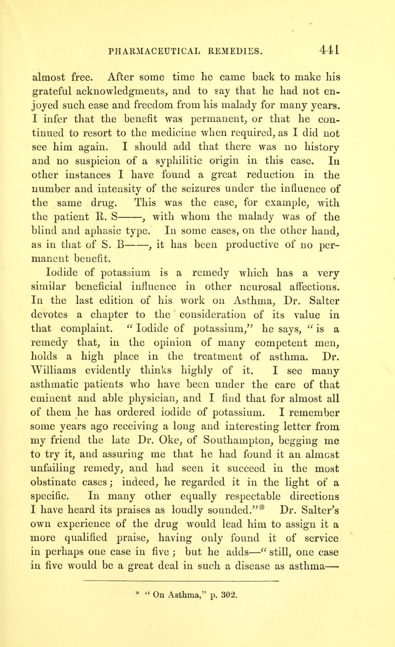 almost free. After some time he came back to make liis grateful acknowledgments, and to say that he had not en- joyed such ease and freedom from his malady for many years. I infer that the benefit was permanent, or that he con- tinued to resort to the medicine when required, as I did not see him again. I should add that there was no history and no suspicion of a syphilitic origin in this case. In other instances I have found a great reduction in the number and intensity of the seizures under the influence of the same drug. This was the case, for example, with the patient R. S , with whom the malady was of the blind and aphasic type. In some cases, on the other hand, as in that of S. B—-—, it has been productive of no per- manent benefit. Iodide of potassium is a remedy which has a very similar beneficial influence in other neurosal affections. In the last edition of his work on Asthma, Dr. Salter devotes a chapter to the ' consideration of its value in that complaint.  Iodide of potassium,^^ he says,  is a remedy that, in the opinion of many competent men, holds a high place in the treatment of asthma. Dr. Williams evidently thinks highly of it. I see many asthmatic patients who have been under the care of that eminent and able physician, and I find that for almost all of them he has ordered iodide of potassium. I remember some years ago receiving a long and interesting letter from my friend the late Dr. Oke, of Southampton, begging me to try it, and assuring me that he had found it an almost unfailing remedy, and had seen it succeed in the most obstinate cases; indeed, he regarded it in the light of a specific. In many other equally respectable directions I have heard its praises as loudly sounded.^^* Dr. Salterns own experience of the drug would lead him to assign it a more qualified praise, having only found it of service in perhaps one case in five ; but he adds—^' still, one case in five would be a great deal in such a disease as asthma— ' On Asthma, p. 302.