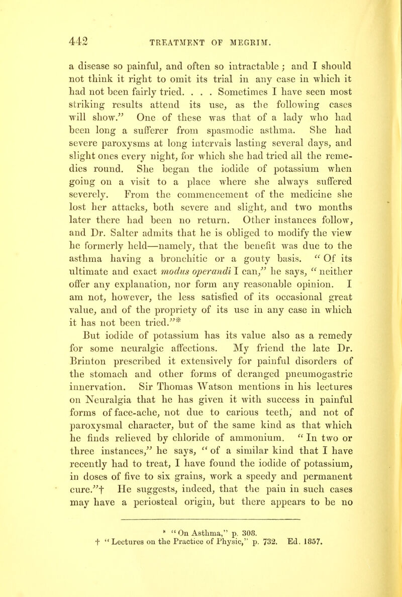 a disease so painful,, and often so intractable ; and I should not think it right to omit its trial in any case in which it had not been fairly tried. . . . Sometimes I have seen most striking results attend its use^ as the following cases will show.^^ One of these was that of a lady who had been long a sufferer from spasmodic asthma. She had severe paroxysms at long intervals lasting several days^ and slight ones every night, for which she had tried all the reme- dies round. She began the iodide of potassium when going on a visit to a place where she always suffered severely. From the commencement of the medicine she lost her attacks^ both severe and slight, and two months later there had been no return. Other instances follow, and Dr. Salter admits that he is obliged to modify the view he formerly held—namely, that the benefit was due to the asthma having a bronchitic or a gouty basis.  Of its ultimate and exact modus operandi I can,^^ he says, ^' neither offer any explanation, nor form any reasonable opinion. I am not, however, the less satisfied of its occasional great value, and of the propriety of its use in any case in which it has not been tried.^''^ But iodide of potassium has its value also as a remedy for some neuralgic affections. My friend the late Dr. Brinton prescribed it extensively for painful disorders of the stomach and other forms of deranged pneumogastric innervation. Sir Thomas Watson mentions in his lectures on Neuralgia that he has given it with success in painful forms of face-ache, not due to carious teeth, and not of paroxysmal character, but of the same kind as that which he finds relieved by chloride of ammonium.  In two or three instances, he says, ^' of a similar kind that I have recently had to treat, I have found the iodide of potassium, in doses of five to six grains, work a speedy and permanent cure.^t He suggests, indeed, that the pain in such cases may have a periosteal origin, but there appears to be no  On Asthma, p. 308. t Lectures on the Practice of Physic, p. 732. Ed. 1857.