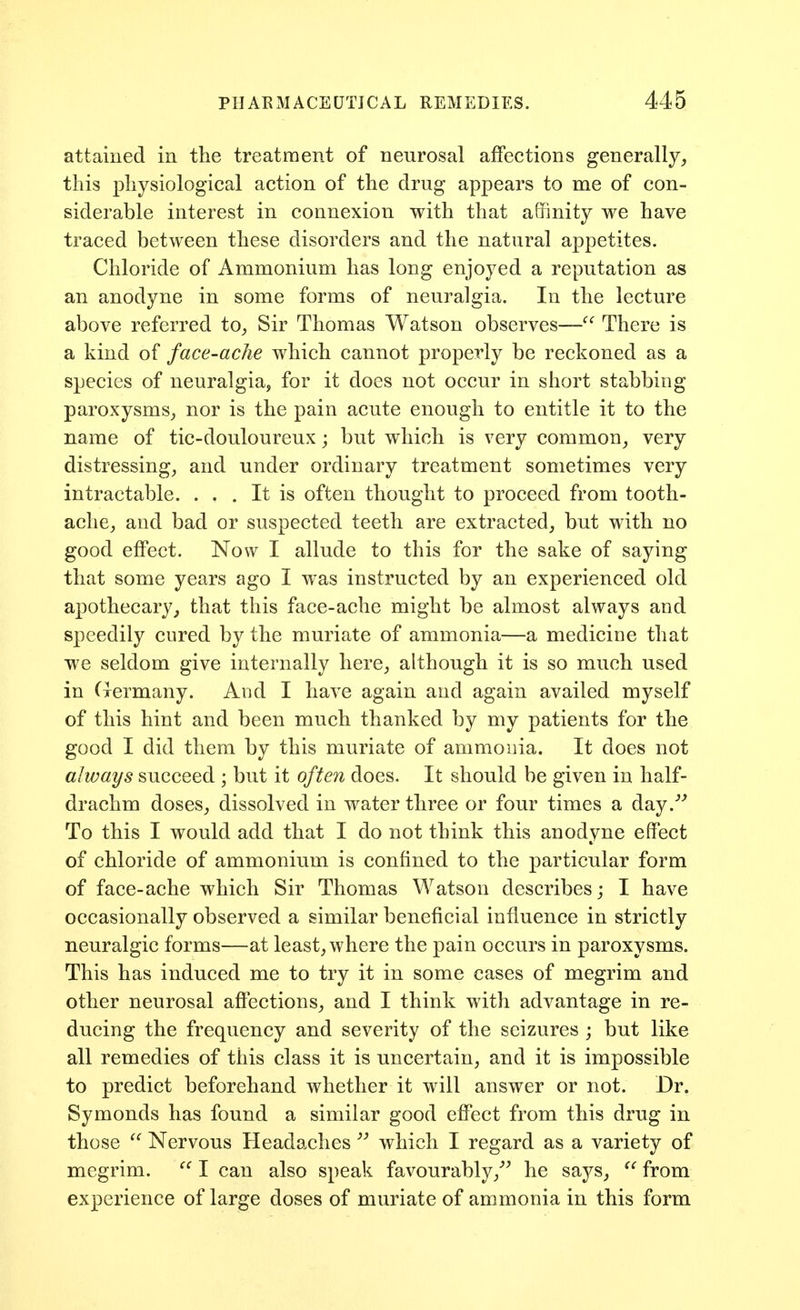 attained in the treatment of neurosal affections generally,, this physiological action of the drug appears to me of con- siderable interest in connexion with that affinity we have traced between these disorders and the natural appetites. Chloride of Ammonium has long enjoyed a reputation as an anodyne in some forms of neuralgia. In the lecture above referred to^ Sir Thomas Watson observes— There is a kind of face-ache which cannot properly be reckoned as a species of neuralgia, for it does not occur in short stabbing paroxysms^ nor is the pain acute enough to entitle it to the name of tic-douloureux; but which is very common^ very distressing^ and under ordinary treatment sometimes very intractable. . . . It is often thought to proceed from tooth- ache^ and bad or suspected teeth are extracted, but with no good effect. Now I allude to this for the sake of saying that some years ago I was instructed by an experienced old apothecary^ that this face-ache might be almost always and speedily cured by the muriate of ammonia—a medicine that we seldom give internally here, although it is so much used in Cxermany. And I have again and again availed myself of this hint and been much thanked by my patients for the good I did them by this muriate of ammonia. It does not always succeed ; but it often does. It should be given in half- drachm doses, dissolved in water three or four times a day.*^ To this I would add that I do not think this anodyne effect of chloride of ammonium is confined to the particular form of face-ache which Sir Thomas Watson describes j I have occasionally observed a similar beneficial influence in strictly neuralgic forms—at least, where the pain occurs in paroxysms. This has induced me to try it in some cases of megrim and other neurosal affections, and I think with advantage in re- ducing the frequency and severity of the seizures ; but like all remedies of this class it is uncertain, and it is impossible to predict beforehand whether it will answer or not. Dr. Symonds has found a similar good effect from this drug in those  Nervous Headaches  which I regard as a variety of megrim. I can also speak favourably,''^ he says, from experience of large doses of muriate of ammonia in this form