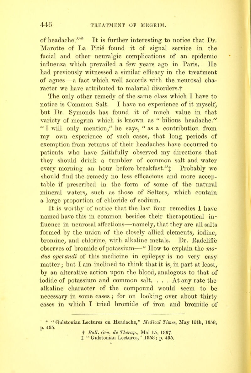 of headache/* It is further interesting to notice that Dr. Marotte of La Pitie found it of signal service in the facial and other neuralgic complications of an epidemic influenza which prevailed a few years ago in Paris. He had previously witnessed a similar efficacy in the treatment of agues—a fact which well accords with the neurosal cha- racter we have attributed to malarial disorders.f The only other remedy of the same class which I have to notice is Common Salt. I have no experience of it myself, but Dr. Symonds has found it of much value in that variety of megrim which is known as bilious headache.''  I will only mention/'' he says^  as a contribution from my own experience of such cases^ that long periods of exemption from returns of their headaches have occurred to patients who have faithfully observed my directions that they should drink a tumbler of common salt and water every morning an hour before breakfast/J Probablj^ we should find the remedy no less efficacious and more accep- table if prescribed in the form of some of the natural mineral waters^ such as those of Selters^ which contain a large proportion of chloride of sodium. It is worthy of notice that the last four remedies I have named have this in common besides their therapeutical in- fluence in neurosal aff'ections—namely, that they are all salts formed by the union of the closely allied elements,, iodine^ bromine, and chlorine, with alkaline metals. Dr. Hadcliffe observes of bromide of potassium—How to explain the mo- dus operandi of this medicine in epilepsy is no very easy matter; but I am inclined to think that it is, in part at least, by an alterative action upon the blood, analogous to that of iodide of potassium and common salt. ... At any rate the alkaline character of the compound would seem to be necessary in some cases ; for on looking over about thirty cases in which I tried bromide of iron and bromide of *  Gulstonian Lectures on Headache, Medical Times, May 15th, 1858, p. 495. t Bull. Oen. de Therap., Mai 15, 1867. X Gulstonian Lectures, 1858; p. 495.