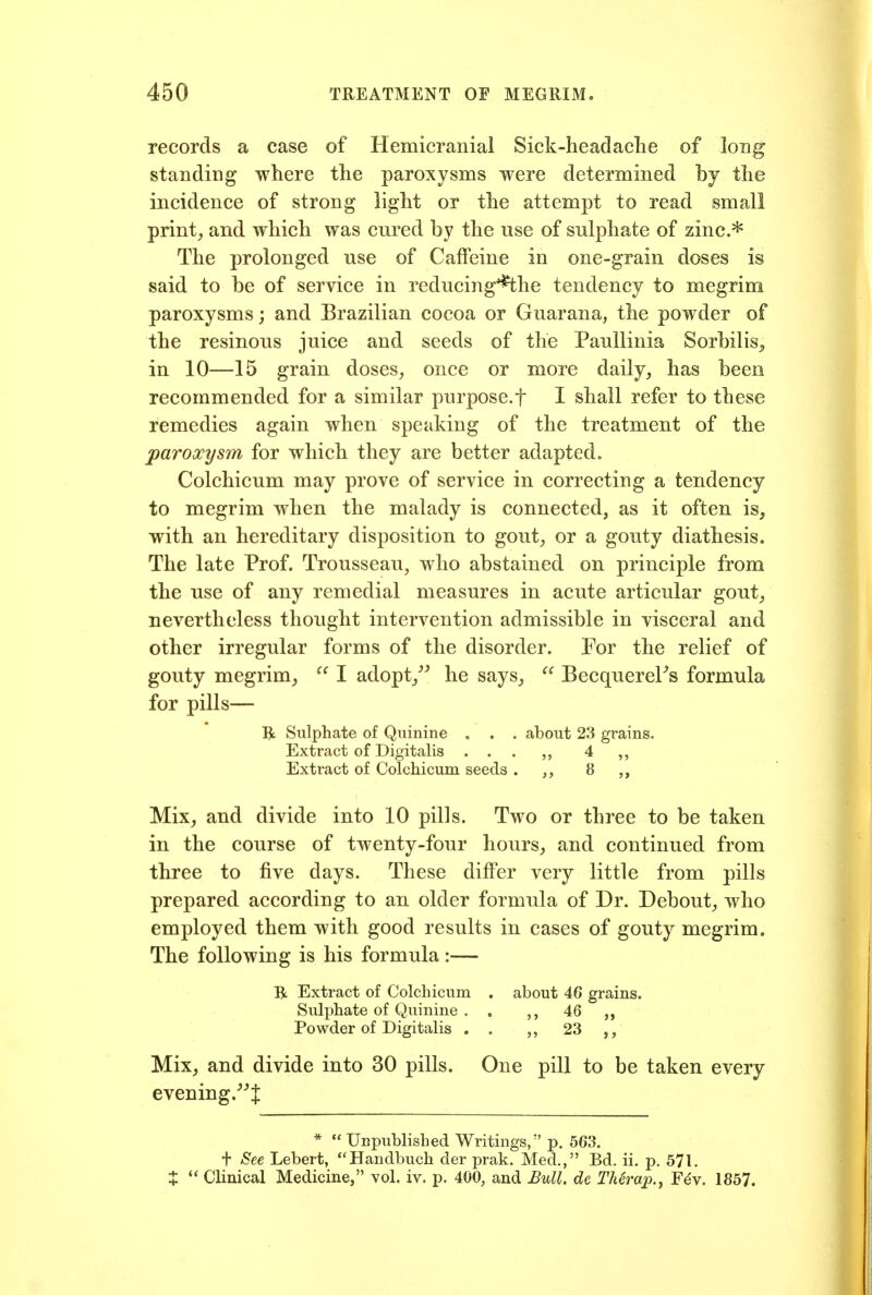 records a case of Hemicranial Siek-headaclie of long standing where the paroxysms were determined by the incidence of strong light or the attempt to read small prints and which was cured by the use of sulphate of zinc.^ The prolonged use of Caffeine in one-grain doses is said to be of service in reducing'^he tendency to megrim paroxysms; and Brazilian cocoa or Guarana, the powder of the resinous juice and seeds of the PauUinia Sorbilis^ in 10—15 grain doses^ once or more daily, has been recommended for a similar purpose.f I shall refer to these remedies again when speaking of the treatment of the paroxysm for which they are better adapted. Colchicum may prove of service in correcting a tendency to megrim when the malady is connected, as it often is, with an hereditary disposition to gout, or a gouty diathesis. The late Prof. Trousseau, who abstained on principle from the use of any remedial measures in acute articular gout, nevertheless thought intervention admissible in visceral and other irregular forms of the disorder. For the relief of gouty megrim, I adopt,^^ he says, BecquereFs formula for pills— R Sulphate of Quinine . . . about 23 grains. Extract of Digitalis ... 4 Extract of Colchicum seeds . 8 Mix, and divide into 10 pills. Two or three to be taken in the course of twenty-four hours, and continued from three to five days. These differ very little from pills prepared according to an older formula of Dr. Debout, who employed them with good results in cases of gouty megrim. The following is his formula :— R Extract of Colchicum , about 46 grains. Sulphate of Quinine . . 46 Powder of Digitalis . . 23 Mix, and divide into 30 pills. One pill to be taken every evening.^'! *  Unpublished Writings, p. 563. + See Lebert, Handbuch der prak. Med., Bd. ii. p. 571. X  Clinical Medicine, vol. iv. p. 400, and Bull, de TMrap., F4y. 1857.