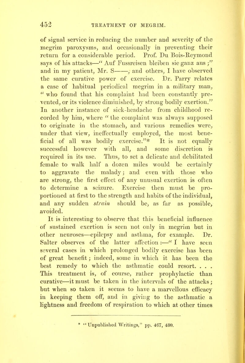 of signal service in reducing the number and severity of tlie megrim paroxysms, and occasionally in preventing their return for a considerable period. Prof. Du Bois-Reymond says of his attacks— Auf Fussreisen bleiben sie ganz aus and in my patient, Mr. S , and others, I have observed the same curative power of exercise. Dr. Parry relates a case of habitual periodical megrim in a military man^, who found that his complaint had been constantly pre- vented, or its violence diminished, by strong bodily exertion. In another instance of sick-headache from childhood re- corded by him, where  the complaint was always supposed to originate in the stomach, and various remedies were, under that view, ineffectually employed, the most bene- ficial of all was bodily exercise.^^* It is not equally successful however with all^ and some discretion is required in its use. Thus, to set a delicate and debilitated female to walk half a dozen miles would be certainly to aggravate the malady; and even with those who are strong, the first effect of any unusual exertion is often to determine a seizure. Exercise then must be pro- portioned at first to the strength and habits of the individual, and any sudden strain should be, as far as possible, avoided. It is interesting to observe that this beneficial influence of sustained exertion is seen not only in megrim but in other neuroses—epilepsy and asthma, for example. Dr. Salter observes of the latter affection :— I have seen several cases in which prolonged bodily exercise has been of great benefit; indeed, some in which it has been the best remedy to which the asthmatic could resort. . . . This treatment is, of course, rather prophylactic than curative—it must be taken in the intervals of the attacks ; but when so taken it seems to have a marvellous efficacy in keeping them off, and in giving to the asthmatic a lightness and freedom of respiration to which at other times ''Unpublished Writings, pp. 467, 480.