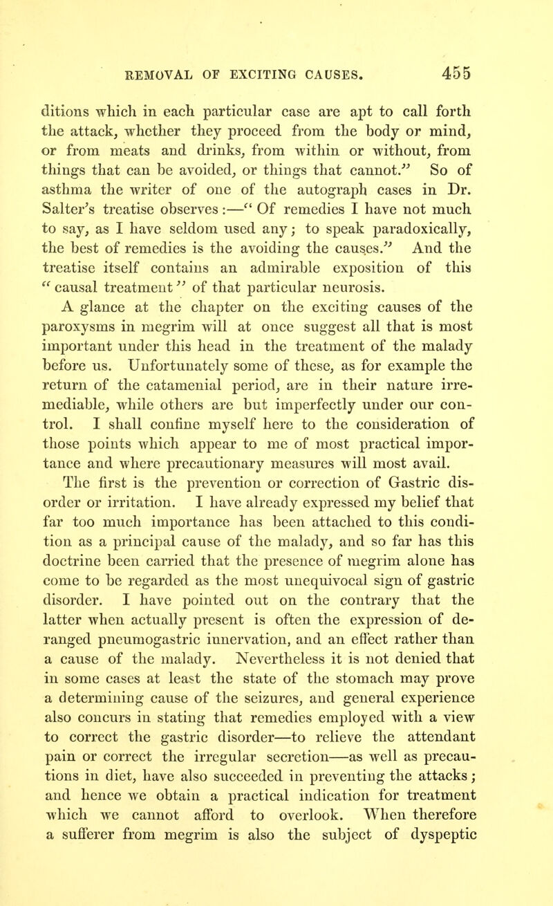 ditions which in each particular case are apt to call forth the attack, whether they proceed from the body or mind, or from meats and drinks, from within or without, from things that can be avoided, or things that cannot/' So of asthma the writer of one of the autograph cases in Dr. Salterns treatise observes :— Of remedies I have not much to say, as I have seldom used any; to speak paradoxically, the best of remedies is the avoiding the causes/'' And the treatise itself contains an admirable exposition of this causal treatment of that particular neurosis. A glance at the chapter on the exciting causes of the paroxysms in megrim will at once suggest all that is most important under this head in the treatment of the malady before us. Unfortunately some of these, as for example the return of the catamenial period, are in their nature irre- mediable, while others are but imperfectly under our con- trol. I shall confine myself here to the consideration of those points which appear to me of most practical impor- tance and where precautionary measures will most avail. The first is the prevention or correction of Gastric dis- order or irritation. I have already expressed my belief that far too much importance has been attached to this condi- tion as a principal cause of the malady, and so far has this doctrine been carried that the presence of megrim alone has come to be regarded as the most unequivocal sign of gastric disorder. I have pointed out on the contrary that the latter when actually present is often the expression of de- ranged pneumogastric innervation, and an eftect rather than a cause of the malady. Nevertheless it is not denied that in some cases at least the state of the stomach may prove a determining cause of the seizures, and general experience also concurs in stating that remedies employed with a view to correct the gastric disorder—to relieve the attendant pain or correct the irregular secretion—as well as precau- tions in diet, have also succeeded in preventing the attacks ; and hence we obtain a practical indication for treatment which we cannot afford to overlook. When therefore a sufferer from megrim is also the subject of dyspeptic