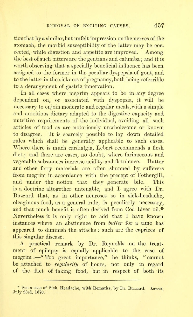 tiontliat by a similar, but unfelt impression on the nerves of the stomach, the morbid susceptibility of the latter may be cor- rected, while digestion and appetite are improved. Among the best of such bitters are the gentians and calumba; and it is worth observing that a specially beneficial influence has been assigned to the former in the peculiar dyspepsia of gout, and to the latter in the sickness of pregnancy, both being referrible to a derangement of gastric innervation. In all cases where megrim appears to be in auy degree dependent on, or associated with dyspepsia, it will be necessary to enjoin moderate and regular meals, with a simple and nutritious dietary adapted to the digestive capacity and nutritive requirements of the individual, avoiding all such articles of food as are notoriously unwholesome or known to disagree. It is scarcely possible to lay down detailed rules which shall be generally applicable to such cases. Wliere there is much cardialgia, Lebert recommends a flesh diet; and there are cases, no doubt, where farinaceous and vegetable substances increase acidity and flatulence. Butter and other fatty materials are often shunned by sufl'erers from megrim in accordance with the precept of Fothergill, and under the notion that they generate bile. This is a doctrine altogether untenable, and I agree with Dr. Buzzard that, as in other neuroses so in sick-headache, oleaginous food, as a general rule, is peculiarly necessary, and that much benefit is often derived from Cod Liver oil.^ Nevertheless it is only right to add that I have known instances where an abstinence from butter for a time has appeared to diminish the attacks : such are the caprices of this singular disease. A practical remark by Dr. Reynolds on the treat- ment of epilepsy is equally applicable to the case of megrim :—Too great importance,^'' he thinks, cannot be attached to regularity of hours, not only in regard of the fact of taking food, but in respect of both its * See a case of Sick Headache, with Remarks, by Dr. Buzzard. Lancet, July 23rd, 1870.