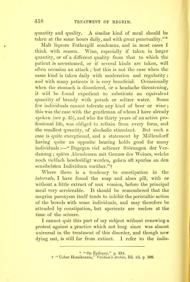 quantity and quality. A similar kind of meal should be taken at the same hours daily, and with great punctuality/^* Malt liquors Fothergill condemns, and in most cases I think with reason. Wine, especially if taken in larger quantity, or of a dififerent quality from that to which the patient is accustomed, or if several kinds are taken, will often occasion an attack ; but this is not the case when the same kind is taken daily with moderation and regularity; and with many patients it is very beneficial. Occasionally when the stomach is disordered, or a headache threatening, it will be found expedient to substitute an equivalent quantity of brandy with potash or seltzer water. Some few individuals cannot tolerate any kind of beer or wine; this was the case with the gentleman of whom I have already spoken (see p. 45), and who for thirty years of an active pro- fessional life, was obliged to refrain from every form, and the smallest quantity, of alcoholic stimulant. But such a ease is quite exceptional, and a statement by MoUendorff having quite an opposite bearing holds good for many individuals :—Dagegen viel seltener Storungen der Ver- dauung; spates Abendessen mit Genuss des Weines, welche noch vielfach beschuldigt werden, gehen oft spurlos an den sensibelsten Individuen voriiber.^^t Where there is a tendency to constipation in the intervals, I have found the soap and aloes pill, with or without a little extract of nux vomica, before the principal meal very serviceable. It should be remembered that the megrim paroxysm itself tends to inhibit the peristaltic action of the bowels with some individuals, and may therefore be attended by constipation, but aperients are useless at the time of the seizure. I cannot quit this part of my subject without renewing a protest against a practice which not long since was almost universal in the treatment of this disorder, and though i^ow dying out, is still far from extinct. I refer to the indis- * On Epilepsy, p. 334. + Ueber Hemikranie, Virchow^s Archiv, Bd. xli. p. 386.