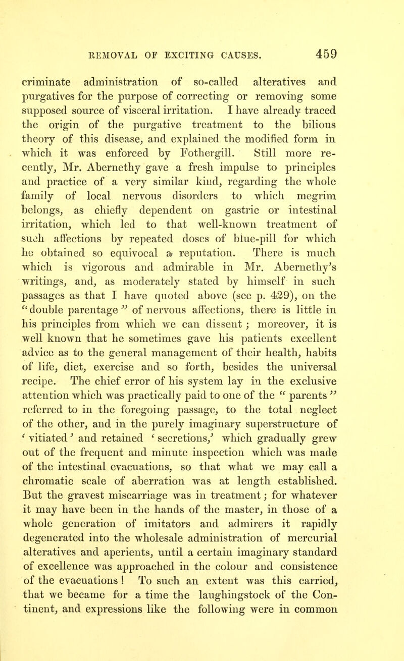 criminate administration of so-called alteratives and purgatives for the purpose of correcting or removing some supposed source of visceral irritation. I have already traced the origin of the purgative treatment to the bilious theory of this disease^ and explained the modified form in which it was enforced by Fothergill. Still more re- cently, Mr. Abernethy gave a fresh impulse to principles and practice of a very similar kind, regarding the whole family of local nervous disorders to which megrim belongs, as chiefly dependent on gastric or intestinal irritation, which led to that well-known treatment of such affections by repeated doses of biue-pill for which he obtained so equivocal a reputation. There is much which is vigorous and admirable in Mr. Abernethy^s writings, and, as moderately stated by himself in such passages as that I have quoted above (see p. 4.29), on the double parentage'''' of nervous affections, there is little in his principles from which we can dissent; moreover, it is well known that he sometimes gave his patients excellent advice as to the general management of their health, habits of life, diet, exercise and so forth, besides the universal recipe. The chief error of his system lay in the exclusive attention which was practically paid to one of the parents  referred to in the foregoing passage, to the total neglect of the other, and in the purely imaginary superstructure of ' vitiatedand retained ' secretions,'' which gradually grew out of the frequent and minute inspection which was made of the intestinal evacuations, so that what we may call a chromatic scale of aberration was at length established. But the gravest miscarriage was in treatment; for whatever it may have been in the hands of the master, in those of a whole generation of imitators and admirers it rapidly degenerated into the wholesale administration of mercurial alteratives and aperients, until a certain imaginary standard of excellence was approached in the colour and consistence of the evacuations ! To such an extent was this carried,, that we became for a time the laughingstock of the Con- tinent, and expressions like the following were in common