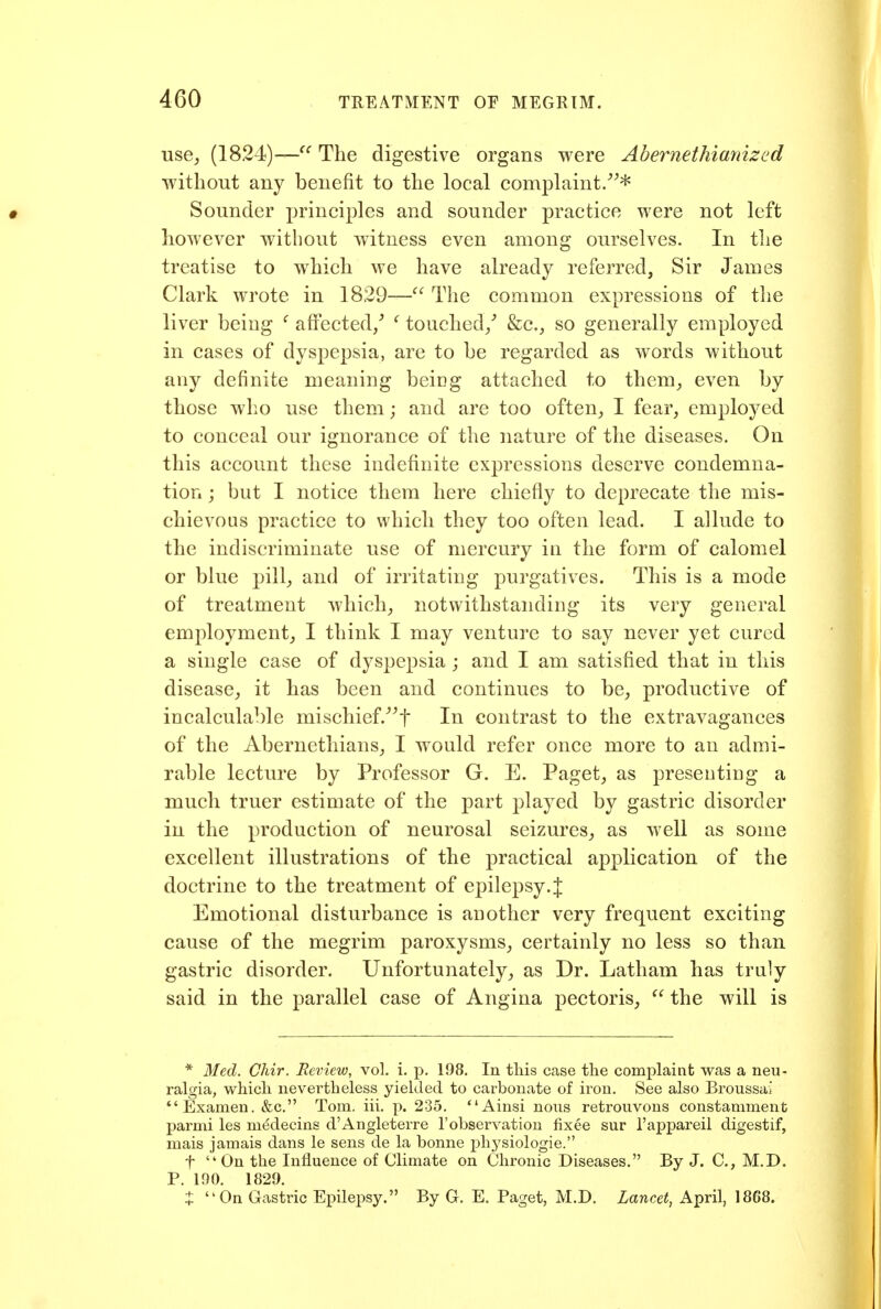 use_, (1824)—^^ The digestive organs were Abernethianized without any benefit to the local complaint/^* Sounder principles and sounder practice were not left however without witness even among ourselves. In the treatise to which we have already referred. Sir James Clark wrote in 1829— The common expressions of the liver being ' affected/ ^ touched/ &c., so generally employed in cases of dyspepsia, are to be regarded as words without any definite meaning being attached to them_, even by those who use them; and are too often^ I fear, employed to conceal our ignorance of the nature of the diseases. On this account these indefinite expressions deserve condemna- tion ; but I notice them here chiefly to deprecate the mis- chievous practice to which they too often lead. I allude to the indiscriminate use of mercury in the form of calomel or blue pill, and of irritating purgatives. This is a mode of treatment which, notwithstanding its very general employment, I think I may venture to say never yet cured a single case of dyspepsia ; and I am satisfied that in this disease, it has been and continues to be, productive of incalculable mischief.^^f In contrast to the extravagances of the Abernethians, I would refer once more to an admi- rable lecture by Professor G. E. Paget, as presenting a much truer estimate of the part played by gastric disorder in the production of neurosal seizures, as well as some excellent illustrations of the practical application of the doctrine to the treatment of epilepsy.J Emotional disturbance is another very frequent exciting cause of the megrim paroxysms, certainly no less so than gastric disorder. Unfortunately, as Dr. Latham has traly said in the parallel case of Angina pectoris,  the will is * Med. Chir. Review, vol. i. p. 198, In tins case the complaint was a neu- ralgia, whicli nevertheless yielded to carbonate of iron. See also Broussai *'Examen. &c. Tom. iii. p. 235. Ainsi nons retrouvous constamment parmi les m^decins d'Angleterre I'observation fixee sur I'appareil digestif, mais jamais dans le sens de la bonne physiologic. t  On the Influence of Climate on Chronic Diseases. By J. C, M.D. P. 190. 1829. ^ On Gastric Epilepsy. By G. E. Paget, M.D. Lancet, April, 1868.