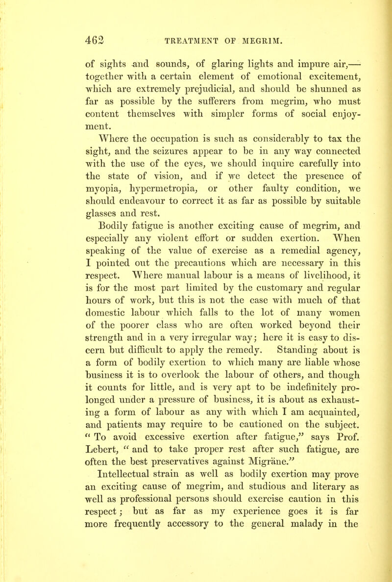 of sights and sounds_, of glaring lights and impure air,—- together with a certain element of emotional excitement, which are extremely prejudicial, and should be shunned as far as possible by the sufferers from megrim, who must content themselves with simpler forms of social enjoy- ment. Where the occupation is such as considerably to tax the sight, and the seizures appear to be in any way connected with the use of the eyes, we should inquire carefully into the state of vision, and if we detect the presence of myopia, hypermetropia, or other faulty condition, we should endeavour to correct it as far as possible by suitable glasses and rest. Bodily fatigue is another exciting cause of megrim, and especially any violent effort or sudden exertion. When speaking of the value of exercise as a remedial agency, I pointed out the precautions which are necessary in this respect. Where manual labour is a means of livelihood, it is for the most part limited by the customary and regular hours of work, but this is not the case with much of that domestic labour which falls to the lot of many women of the poorer class who are often worked beyond their strength and in a very irregular way; here it is easy to dis- cern but difficult to apply the remedy. Standing about is a form of bodily exertion to which many are liable whose business it is to overlook the labour of others, and though it counts for little, and is very apt to be indefinitely pro- longed under a pressure of business, it is about as exhaust- ing a form of labour as any with which I am acquainted, and patients may require to be cautioned on the subject. To avoid excessive exertion after fatigue,^^ says Prof. Lebert,  and to take proper rest after such fatigue, are often the best preservatives against Migrane.''' Intellectual strain as well as bodily exertion may prove an exciting cause of megrim, and studious and literary as well as professional persons should exercise caution in this respect; but as far as my experience goes it is far more frequently accessory to the general malady in the