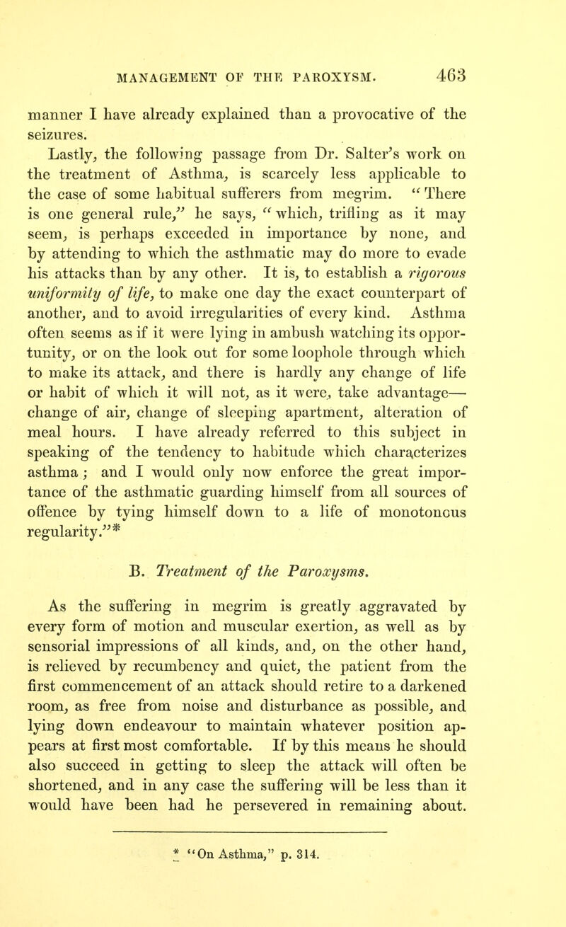 manner I have already explained than a provocative of the seizures. Lastly, the following passage from Dr. Salterns work on the treatment of Asthma_, is scarcely less applicable to the case of some habitual sufferers from megrim. There is one general rule/* he says,  which, trifling as it may seem, is perhaps exceeded in importance by none, and by attending to which the asthmatic may do more to evade his attacks than by any other. It is, to establish a rigorous uniformity of life, to make one day the exact counterpart of another, and to avoid irregularities of every kind. Asthma often seems as if it were lying in ambush watching its oppor- tunity, or on the look out for some loophole through which to make its attack, and there is hardly any change of life or habit of which it will not, as it were, take advantage— change of air, change of sleeping apartment, alteration of meal hours. I have already referred to this subject in speaking of the tendency to habitude which charaiCterizes asthma ; and I would only now enforce the great impor- tance of the asthmatic guarding himself from all sources of offence by tying himself down to a life of monotonous regularity.''''* B. Treatment of the Paroxysms. As the suffering in megrim is greatly aggravated by every form of motion and muscular exertion, as well as by sensorial impressions of all kinds, and, on the other hand, is relieved by recumbency and quiet, the patient from the first commencement of an attack should retire to a darkened room, as free from noise and disturbance as possible, and lying down endeavour to maintain whatever position ap- pears at first most comfortable. If by this means he should also succeed in getting to sleep the attack will often be shortened, and in any case the suffering will be less than it would have been had he persevered in remaining about. * On Asthma, p. 314.