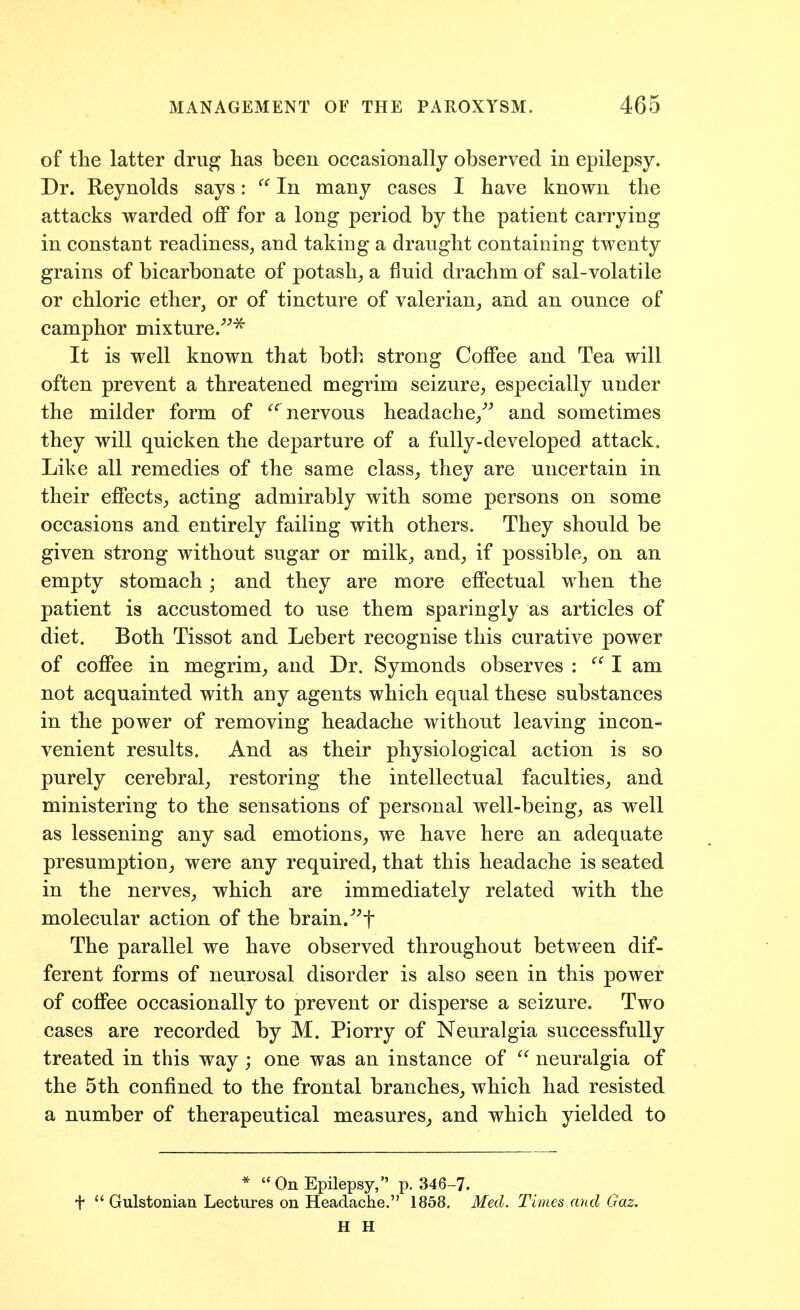 of the latter dru^ lias been occasionally observed in epilepsy. Dr. Reynolds says:  In many cases I have known the attacks warded oflP for a long period by the patient carrying in constant readiness, and taking a draught containing twenty grains of bicarbonate of potash^ a fluid drachm of sal-volatile or chloric ether, or of tincture of valerian, and an ounce of camphor mixture It is well known that both strong Coffee and Tea will often prevent a threatened megrim seizure, especially under the milder form of nervous headache,^^ and sometimes they will quicken the departure of a fully-developed attack. Like all remedies of the same class, they are uncertain in their effects, acting admirably with some persons on some occasions and entirely failing with others. They should be given strong without sugar or milk, and, if possible, on an empty stomach ; and they are more effectual when the patient is accustomed to use them sparingly as articles of diet. Both Tissot and Lebert recognise this curative power of coffee in megrim, and Dr. Symonds observes : I am not acquainted with any agents which equal these substances in the power of removing headache without leaving incon- venient results. And as their physiological action is so purely cerebral, restoring the intellectual faculties, and ministering to the sensations of personal well-being, as well as lessening any sad emotions, we have here an adequate presumption, were any required, that this headache is seated in the nerves, which are immediately related with the molecular action of the brain.''^f The parallel we have observed throughout between dif- ferent forms of neurosal disorder is also seen in this power of coffee occasionally to prevent or disperse a seizure. Two cases are recorded by M. Piorry of Neuralgia successfully treated in this way; one was an instance of  neuralgia of the 5th confined to the frontal branches, which had resisted a number of therapeutical measures^ and which yielded to * On Epilepsy, p. 346-7. t  Gulstonian Lectures on Headache. 1858, Med. Times and Gaz. H H