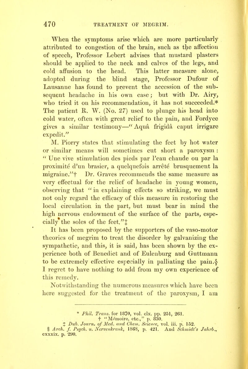 When tlie symptoms arise which are more particularly attributed to congestion of the brain^ such as the affection of speech^ Professor Lebert advises that mustard plasters should be applied to the neck and calves of the legs^, and cold affusion to the head. This latter measure alone, adopted during the blind stage, Pi'ofessor Dufour of Lausanne has found to prevent the accession of the sub- sequent headache in his own case; but with Dr. Airy, who tried it on his recommendation, it has not succeeded.* The patient R. W. (No. 27) used to plunge his head into cold water, often with great relief to the pain, and Fordyce gives a similar testimony—Aqua frigida caput irrigare expedit,'''' M. Piorry states that stimulating the feet by hot water or similar means will sometimes cut short a paroxysm :  Une vive stimulation des pieds par Peau chaude ou par la proximite d^un brasier, a quelquefois arrete brusquement la migraine.''''t Dr. Graves recommends the same measure as very effectual for the relief of headache in young women, observing that  in explaining effects so striking, we must not only regard the efficacy of this measure in restoring the local circulation in the part, but must bear in mind the high nervous endowment of the surface of the parts, espe- cially the soles of the feet. J It has been proposed by the supporters of the vaso-motor theories of megrim to treat the disorder by galvanizing the sympathetic, and this, it is said, has been shown by the ex- perience both of Benedict and of Eulenburg and Guttmann to be extremely effective especially in palliating the pain.§ I regret to have nothing to add from my own experience of this remedy. Notwithstanding the numerous measures which have been here suggested for the treatment of the paroxysm, I am * Phil. Trans, for 1870, vol. clx. pp. 251, 261. t M(^moire, etc., p. 830. X Dub. Jonrn. of Med. and Chem. 8eience, vol. iii. p. 152. § Arch. f. Paych. u. NervenTcraiik, 1868, p. 421. And Schmidt's Jahrh., cxxxix, p, 290.