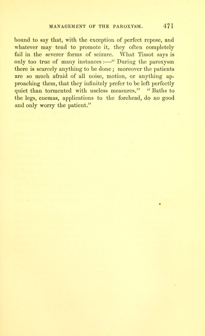 bound to say that^, witli tlie exception of perfect repose, and whatever may tend to promote it, they often completely fail in the severer forms of seizure. What Tissot says is only too true of many instances :—During the paroxysm there is scarcely anything to be done ; moreover the patients are so much afraid of all noise, motion, or anything ap- proaching them, that they infinitely prefer to be left perfectly quiet than tormented with useless measures/^  Baths to the legs, enemas, applications to the forehead, do no good and only worry the patient/^