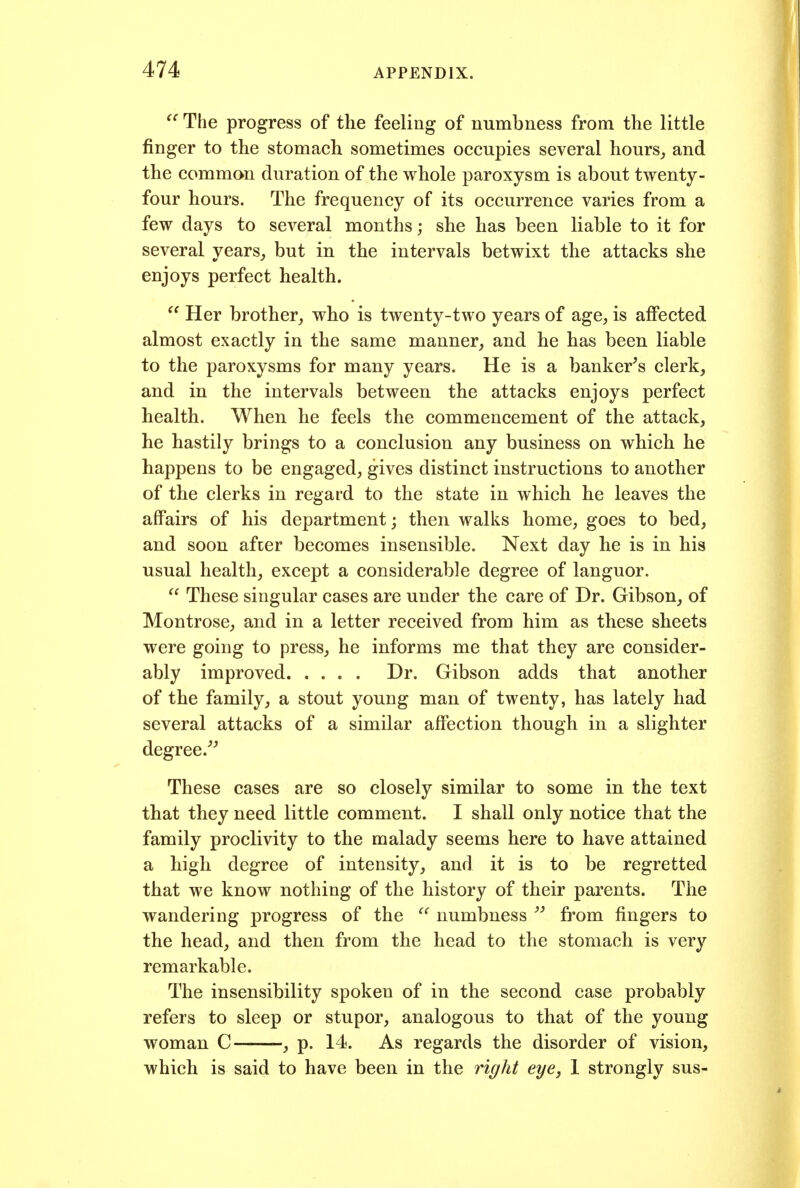 The progress of the feeling of numbness from the little finger to the stomach sometimes occupies several hours, and the common duration of the whole paroxysm is about twenty- four hours. The frequency of its occurrence varies from a few days to several months; she has been liable to it for several years,, but in the intervals betwixt the attacks she enjoys perfect health.  Her brother, who is twenty-two years of age, is affected almost exactly in the same manner, and he has been liable to the paroxysms for many years. He is a banker's clerk, and in the intervals between the attacks enjoys perfect health. When he feels the commencement of the attack, he hastily brings to a conclusion any business on which he happens to be engaged, gives distinct instructions to another of the clerks in regard to the state in which he leaves the affairs of his department; then walks home, goes to bed, and soon after becomes insensible. Next day he is in his usual health, except a considerable degree of languor.  These singular cases are under the care of Dr. Gibson, of Montrose, and in a letter received from him as these sheets were going to press, he informs me that they are consider- ably improved Dr. Gibson adds that another of the family, a stout young man of twenty, has lately had several attacks of a similar affection though in a slighter degree.'^ These cases are so closely similar to some in the text that they need little comment. I shall only notice that the family proclivity to the malady seems here to have attained a high degree of intensity, and it is to be regretted that we know nothing of the history of their parents. The wandering progress of the  numbness  from fingers to the head, and then from the head to the stomach is very remarkable. The insensibility spoken of in the second case probably refers to sleep or stupor, analogous to that of the young woman C , p. 14. As regards the disorder of vision, which is said to have been in the right eye, 1 strongly sus-