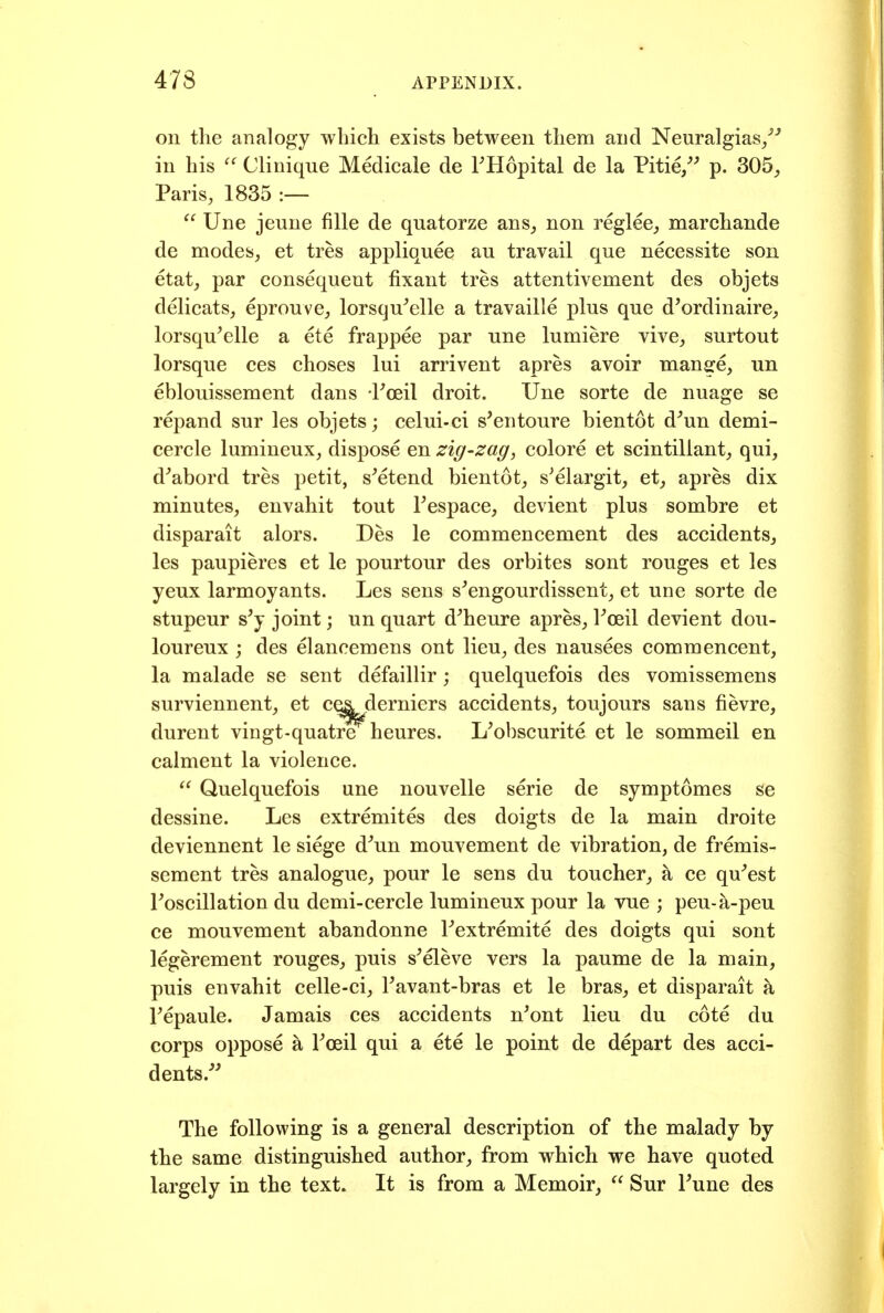 on the analogy wbicli exists between them and Neuralgias/'' in his Clinique Medicale de FHopital de la Pitie/' p. 305, Paris, 1835 :—  Une jeune fiUe de quatorze ans, non reglee, marchande de modes, et tres appliquee au travail que necessite son etat, par consequent fixant tres attentivement des objets delicats, eprouve, lorsqu^elle a travaille plus que d'ordinaire, lorsqu^elle a ete frappee par une lumiere vive, surtout lorsque ces choses lui arrivent apres avoir mange, un eblouissement dans Foeil droit. Une sorte de nuage se repand sur les objets; celui-ci s'entoure bientot d^un demi- cercle lumineux, dispose en zig-zag, colore et scintillant, qui, d^abord tres petit, s^etend bientot, s^elargit, et, apres dix minutes, envahit tout Fespace, devient plus sombre et disparait alors. Des le commencement des accidents, les paupieres et le pourtour des orbites sont rouges et les yeux larmoyants. Les sens s^engourdissent, et une sorte de stupeur s'y joint; un quart d^heure apres, Foeil devient dou- loureux j des elancemens ont lieu, des nausees commencent, la malade se sent defaillir; quelquefois des vomissemens surviennent, et c^. derniers accidents, toujours sans fievre, durent vingt-quatre heures. Kobscurite et le sommeil en calment la violence. Quelquefois une nouvelle serie de symptomes se dessine. Les extremites des doigts de la main droite deviennent le siege d^un mouvement de vibration, de fremis- scment tres analogue, pour le sens du toucher, k ce qu^est Foscillation du demi-cercle lumineux pour la vue ; peu-a-peu ce mouvement abandonne Fextremite des doigts qui sont legerement rouges, puis s^eleve vers la paume de la main, puis envahit celle-ci, Favant-bras et le bras, et disparait a Fepaule. Jamais ces accidents n^ont lieu du cote du corps oppose k Foeil qui a ete le point de depart des acci- dents/' The following is a general description of the malady by the same distinguished author, from which we have quoted largely in the text. It is from a Memoir,  Sur Fune des