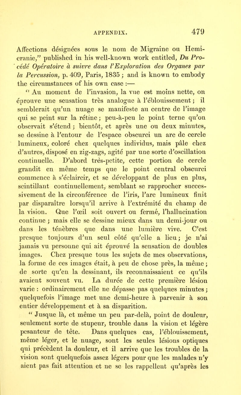 Affections designees sous le nom de Migraine ou Hemi- cranie/^ published in his well-known work entitled, Du Pro- cede Operatoire a suivre dans FExploration des Organes par la Percussion, p. 409, Paris, 1835; and is known to embody the circumstances of his own case :— Au moment de Finvasion, la vue est moins nette, on eprouve une sensation tres analogue a Teblouissement; il semblerait qu^un nuage se manifeste au centre de Fimage qui se peint sur la retine; peu-a-peu le point terne qu^on observait s'etend ; bientot, et apres une ou deux minutes, se dessine ^ Fentour de Fespace obscurci un arc de cercle lumineux, colore chez quelques individus, mais pale chez d'autres, dispose en zig-zags, agite par une sorte d^oscillation continuelle. D^abord tres-petite, cette portion de cercle grandit en meme temps que le point central obscurci commence a s^eclaircir, et se developpant de plus en plus, scintillant continuellement, semblant se rapprocher succes- sivement de la circonference de Firis, Fare lumineux finit par disparaitre lorsqu^il arrive ^ Fextremite du champ de la vision. Que Foeil soit ouvert ou ferme, Fhallucination continue ; mais elle se dessine mieux dans un demi-jour ou dans les tenebres que dans une lumiere vive. C'est presque toujours d^un seul cote qu^'elle a lieu; je n^ai jamais vu personne qui ait eprouve la sensation de doubles images. Chez presque tons les sujets de mes observations, la forme de ces images etait, a pen de chose pres, la meme; de sorte qu^en la dessinant, ils reconnaissaient ce quails avaient souvent vu. La duree de cette premiere lesion varie : ordinairement elle ne depasse pas quelques minutes; quelquefois Fimage met une demi-heure k parvenir a son entier developpement et ^ sa disparition.  Jusque la, et meme un pen par-del^, point de douleur, seulement sorte de stupeur, trouble dans la vision et legere pesanteur de tete. Dans quelques cas, Feblouissement, meme leger, et le nuage, sont les seules lesions optiques qui precedent la douleur, et il arrive que les troubles de la vision sont quelquefois assez legers pour que les malades n^ aient pas fait attention et ne se les rappellent qu^apres les