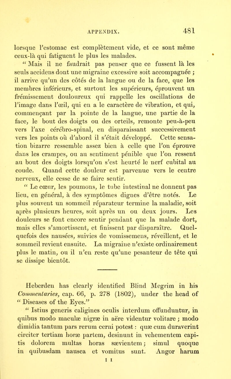 lorsque Festomac est completement vide^ et ce sont meme ceux-la qui fatiguent le plus les malades.  Mais il ne faudrait pas penser que ce fussent la les seuls accidens dont une migraine excessive soit accompagnee ; il arrive qu^un des cotes de la langue ou de la face, que les membres iuferieurs,, et surtout les superieurs, eprouvent un fremissemeut douloureux qui rappelle les oscillations de rimage dans Foeil^ qui en a le caractere de vibration, et qui, commen9ant par la pointe de la langue, une partie de la face, le bout des doigts ou des orteils, remonte peu-a-peu vers Taxe cerebro-spinal, en disparaissant successivement vers les points oii d^abord il s^etait developpe. Cette sensa- tion bizarre ressemble assez bien a celle que Fon eprouve dans les crampes, ou au sentiment penible que Fon ressent an bout des doigts lorsqu^on s'est lieurte le nerf cubital au coude. Quand cette douleur est parvenue vers le centre nerveux, elle cesse de se faire sentir.  Le coeur, les poumons, le tube intestinal ne donnent pas lieu, en general, a des symptomes dignes d^etre notes. Le plus souvent un sommeil reparateur termine la maladie, soit apres plusieurs heures, soit apres un ou deux jours. Les douleurs se font encore sentir pendant que la malade dort, mais elles s^amortissent, et finissent par disparaitre. Quel- quefois des nausees, suivies de vomissemens, reveillent, et le sommeil revient ensuite. La migraine n'existe ordinairement plus le matin, ou il n^en reste qu^une pesanteur de tete qui se dissipe bientot. Heberden has clearly identified Blind Megrim in his Commentaries, cap. 66, p. 278 (1802), under the head of ^' Diseases of the Eyes.^^  Istius generis caligines oculis interdum ofFunduntur, in quibus modo maculae nigrse in aere videntur volitare; modo dimidia tantum pars rerum cerni potest: quae cum duraverint circiter tertiam horse partem, desinunt in vehementem capi- tis dolorem multas horas ssevientem; simul quoque in quibusdam nausea et vomitus sunt. Angor harum I I