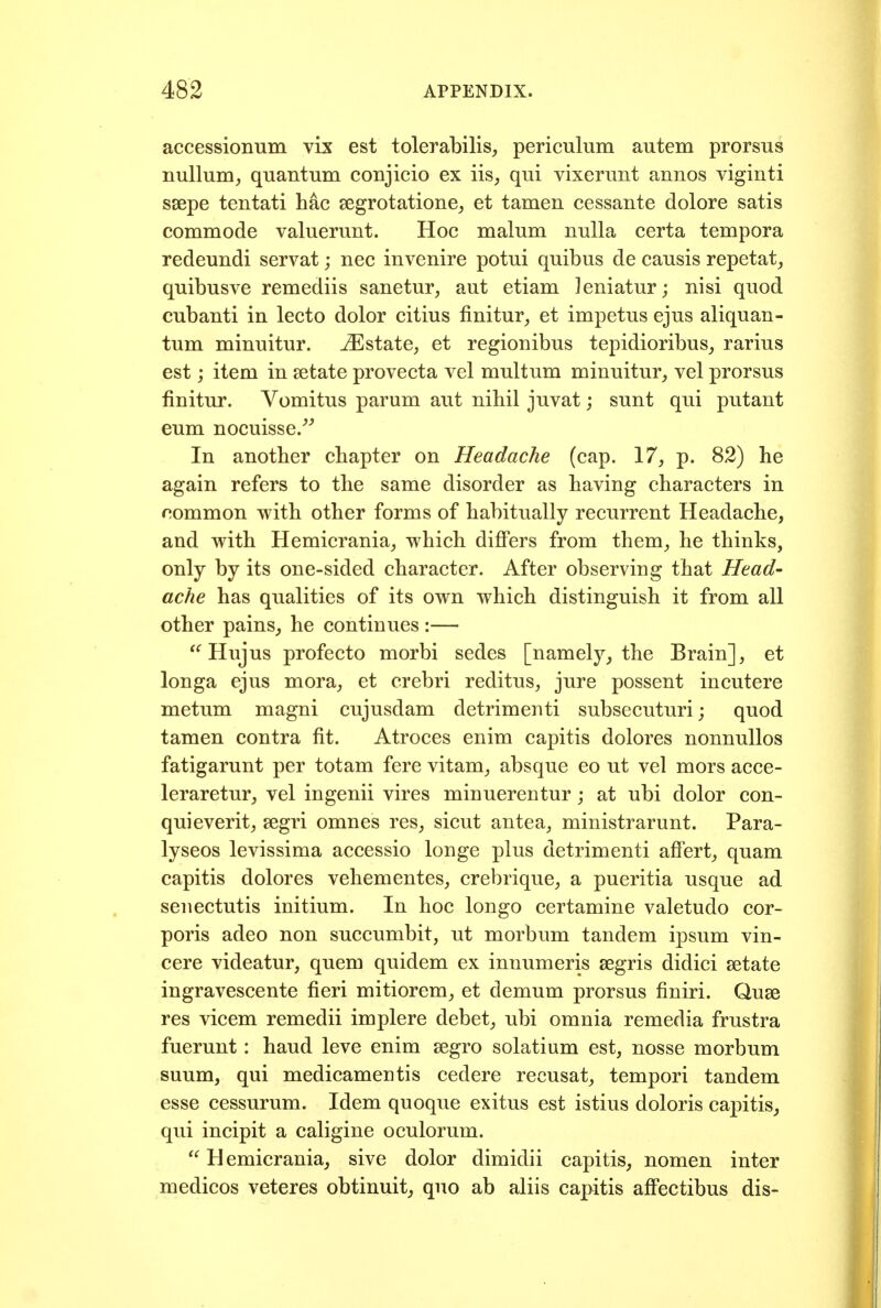 accessionum vix est tolerabilis, periculum autem prorsus nullum^ quantum conjicio ex iis^ qui vixerunt annos viginti ssepe tentati hac segrotatione, et tamen cessante dolore satis commode valuerunt. Hoc malum nulla certa tempora redeundi servat; nec in venire potui quibus de causis repetat, quibusve remediis sanetur, aut etiam Jeniatur; nisi quod cubanti in lecto dolor citius finitur^ et impetus ejus aliquan- tum minuitur. Mstsite, et regionibus tepidioribus_, rarius est; item in setate provecta vel multum minuitur,, vel prorsus finitur. Vomitus parum aut nihil juvat; sunt qui putant eum nocuisse/^ In another chapter on Headache (cap. 17, p. 82) he again refers to the same disorder as having characters in common with other forms of habitually recurrent Headache, and with Hemicrania^ which differs from them^ he thinks, only by its one-sided character. After observing that Head- ache has qualities of its own which distinguish it from all other painSj he continues :— *^ Hujus profecto morbi sedes [namely, the Brain], et longa ejus mora, et crebri reditus, jure possent incutere metum magni cujusdam detrimenti subsecuturi; quod tamen contra fit. Atroces enim capitis dolores nonnullos fatigarunt per totam fere vitam, absque eo ut vel mors acce- leraretur, vel ingenii vires minuerentur; at ubi dolor con- quieverit, segri omnes res, sicut antea, ministrarunt. Para- lyseos levissima accessio longe plus detrimenti affert, quam capitis dolores vehementes, crebrique, a pueritia usque ad seuectutis initium. In hoc longo certamine valetudo cor- poris adeo non succumbit, ut morbum tandem ipsum vin- cere videatur, quern quidem ex innumeris segris didici setate ingravescente fieri mitiorem, et demum prorsus finiri. Quae res vicem remedii implere debet, ubi omnia remedia frustra fuerunt: hand leve enim segro solatium est, nosse morbum suum, qui medicamentis cedere recusat, tempori tandem esse cessurum. Idem quoque exitus est istius doloris capitis, qui incipit a caligine oculorum. Hemicrania, sive dolor dimidii capitis, nomen inter medicos veteres obtinuit, quo ab aliis capitis aff'ectibus dis-