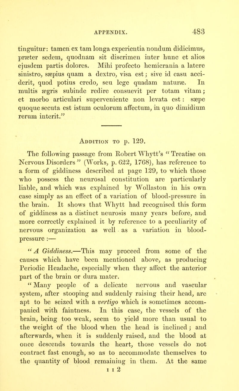 tinguitur: tamen ex tarn longa experientia nondum didicimus,, prseter sedem, quodnam sit discrimen inter hunc et alios ejusdem partis dolores. Mihi profecto hemicrania a latere sinistro^ ssepius quam a dextro,, visa est; sive id casn acci- dent, quod potius credo, seu lege quadara naturae. In multis segris subinde redire consuevit per totam vitam; et morbo articulari superveniente non levata est : ssepe quoque secuta est istum oculorum aflfectuuij in quo dimidium rerum interit.^'' Addition to p. 129. The following passage from Robert Wliytt^s ^' Treatise on Nervous Disorders (Works, p. 622, 1768), has reference to a form of giddiness described at page 129, to which those who possess the neurosal constitution are particularly liable, and which was explained by Wollaston in his own case simply as an effect of a variation of blood-pressure in the brain. It shows that Whytt had recognised this form of giddiness as a distinct neurosis many years before, and more correctly explained it by reference to a peculiarity of nervous organization as well as a variation in blood- pressure :— A Giddiness.—This may proceed from some of the causes which have been mentioned above, as producing Periodic Headache, especially when they affect the anterior part of the brain or dura mater.  Many people of a delicate nervous and vascular system, after stooping and suddenly raising their head, are apt to be seized with a vertigo which is sometimes accom- panied with faintness. In this case, the vessels of the brain, being too weak, seem to yield more than usual to the weight of the blood when the head is inclined; and afterwards, when it is suddenly raised, and the blood at once descends towards the heart, those vessels do not contract fast enough, so as to accommodate themselves to the quantity of blood remaining in them. At the same I I 2