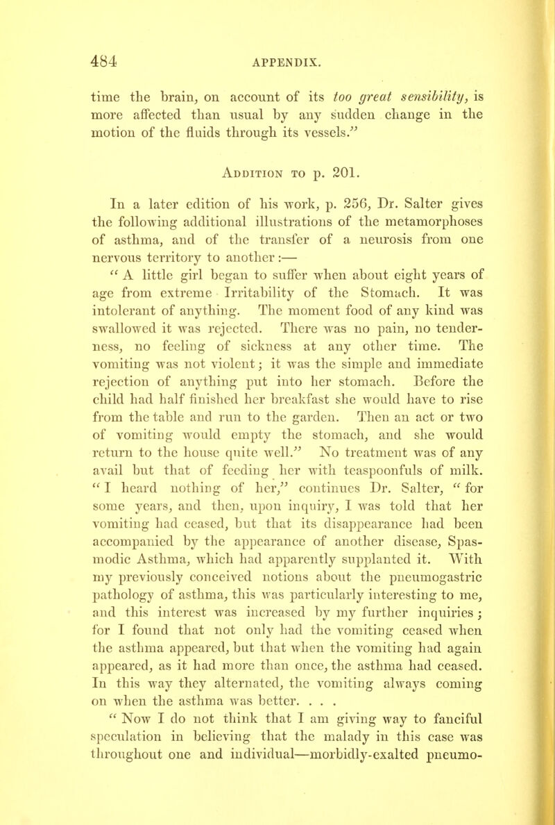 time the brain, on account of its too great sensibility, is more affected than usual by any sudden change in the motion of the fluids through its vessels/^ Addition to p. 201. In a later edition of his work, p. 256, Dr. Salter gives the following additional illustrations of the metamorphoses of asthma, and of the transfer of a neurosis from one nervous territory to another :—  A little girl began to suffer when about eight years of age from extreme Irritability of the Stomach. It was intolerant of anything. The moment food of any kind was swallowed it was rejected. There was no pain, no tender- ness, no feeling of sickness at any other time. The vomiting was not violent; it was the simple and immediate rejection of anything put into her stomach. Before the child had half finished her breakfast she would have to rise from the table and run to the garden. Then an act or two of vomiting would empty the stomach, and she would return to the house quite well.^ No treatment was of any avail but that of feeding her with teaspoonfuls of milk. ^' I heard nothing of her, continues Dr. Salter,  for some years, and then, upon inquiry, I was told that her vomiting had ceased, but that its disappearance had been accompanied by the appearance of another disease. Spas- modic Asthma, which had apparently supplanted it. With my previously conceived notions about the pneumogastric pathology of asthma, this M'as particularly interesting to me, and this interest was increased by my further inquiries ; for I found that not only had the vomiting ceased when the asthma appeared, but that when the vomiting had again appeared, as it had more than once, the asthma had ceased. In this way they alternated, the vomiting always coming on when the asthma was better. . . .  Now I do not think that I am giving way to fanciful speculation in believing that the malady in this case was throughout one and individual-—morbidly-exalted pneumo-