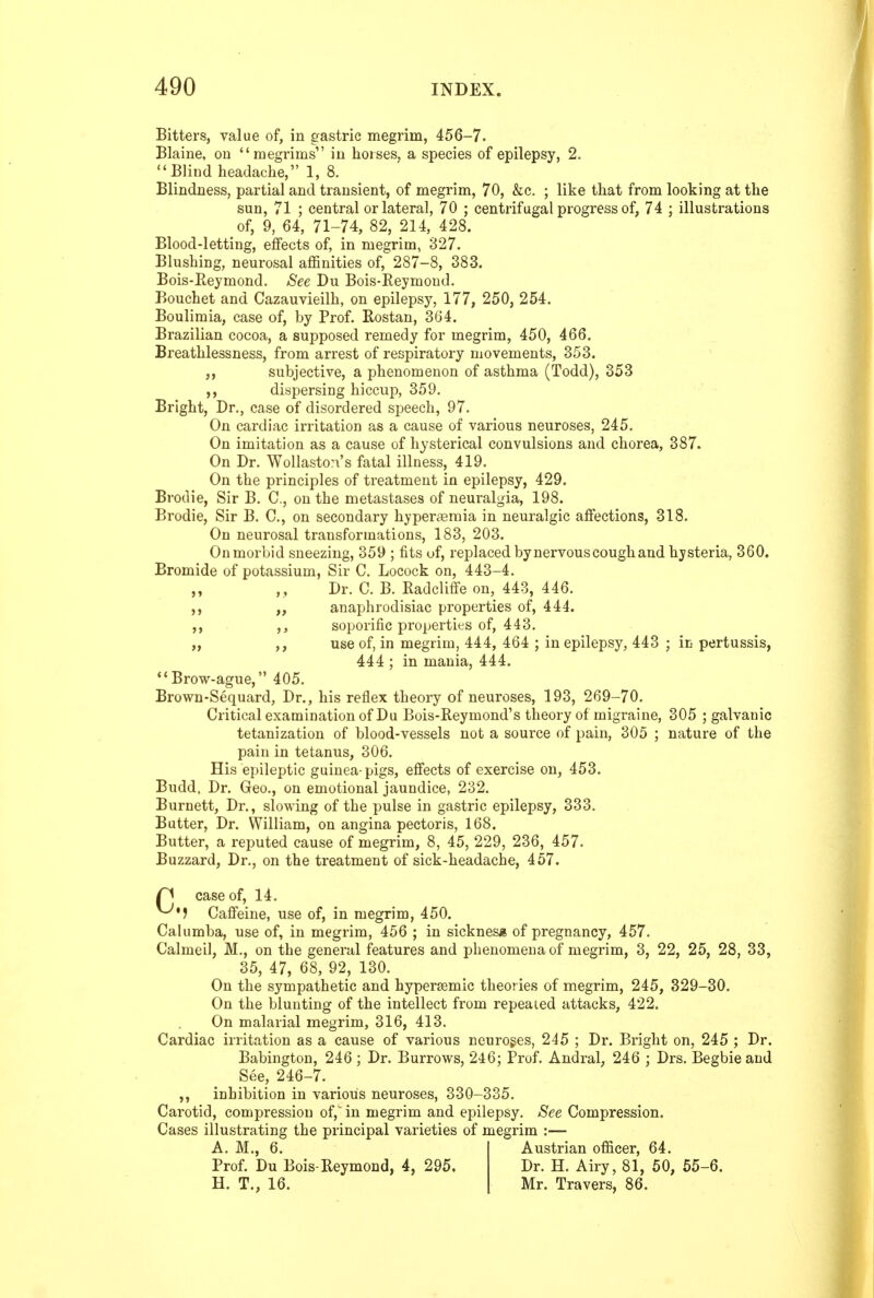 Bitters, value of, in gastric megrim, 456-7. Blaine, on megrims in horses, a species of epilepsy, 2. Blind headache, 1, 8. Blindness, partial and transient, of megrim, 70, &c. ; like that from looking at the sun, 71 ; central or lateral, 70 ; centrifugal progress of, 74 ; illustrations of, 9, 64, 71-74, 82, 214, 428. Blood-letting, effects of, in megrim, 827. Blushing, neurosal aflSnities of, 287-8, 383. Bois-Reymond. See Du Bois-Eeymond. Bouchet and Cazauvieilh, on epilepsy, 177, 250, 254. Boulimia, case of, by Prof. Rostan, 364. Brazilian cocoa, a supposed remedy for megrim, 450, 466. Breathlessness, from arrest of respiratory movements, 353. ,, subjective, a phenomenon of asthma (Todd), 353 ,, dispersing hiccup, 359. Bright, Dr., case of disordered speech, 97. On cardiac irritation as a cause of various neuroses, 245. On imitation as a cause of hysterical convulsions and chorea, 387. On Dr. Wollaston's fatal illness, 419. On the principles of treatment in epilepsy, 429. Brodie, Sir B. C, on the metastases of neuralgia, 198. Brodie, Sir B. C, on secondary hyperaemia in neuralgic affections, 318. On neurosal transformations, 183, 203. On morbid sneezing, 359 ; fits uf, replaced by nervous cough and hysteria, 360. Bromide of potassium, Sir C. Locock on, 443-4. Dr. C. B. Eadcliffe on, 443, 446. ,, anaphrodisiac properties of, 444. . soporific properties of, 443. „ ,, use of, in megrim, 444, 464 ; in epilepsy, 443 ; in pertussis, 444 ; in mania, 444.  Brow-ague, 405. Brown-Sequard, Dr., his reflex theory of neuroses, 193, 269-70. Critical examination of Du Bois-Reymond's theory of migraine, 305 ; galvanic tetanization of blood-vessels not a source of pain, 305 ; nature of the pain in tetanus, 306. His epileptic guinea-pigs, effects of exercise on, 453. Budd. Dr. Geo., on emotional jaundice, 232. Burnett, Dr., slowing of the pulse in gastric epilepsy, 333. Butter, Dr. William, on angina pectoris, 168. Butter, a reputed cause of megrim, 8, 45, 229, 236, 457. Buzzard, Dr., on the treatment of sick-headache, 457. case of, 14. Caffeine, use of, in megrim, 450. Calumba, use of, in megrim, 456 ; in sicknes* of pregnancy, 457. Calmeil, M., on the general features and phenomena of megrim, 3, 22, 25, 28, 33, 35, 47, 68, 92, 130. On the sympathetic and hypersemic theories of megrim, 245, 329-30. On the blunting of the intellect from repeated attacks, 422. On malarial megrim, 316, 413. Cardiac irritation as a cause of various neuroges, 245 ; Dr. Bright on, 245 ; Dr. Babington, 246 ; Dr. Burrows, 246; Prof. Andral, 246 ; Drs. Begbieaud See, 246-7. ^ inhibition in various neuroses, 330-335. Carotid, compression of,' in megrim and epilepsy. See Compression. Cases illustrating the principal varieties of megrim A. M., 6. Prof. Du Bois-Reymond, 4, 295. H. T., 16. Austrian ofi&cer, 64. Dr. H. Airy, 81, 50, 55-6. Mr. Travers, 86.
