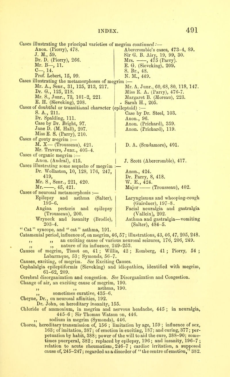 Cases illustrating the principal varieties of megrim continued:— Anon. (Piorry), 478. J. M., 59. Dr. D. (Piorry), 266. Mr. B—, 11. C—, 14. Prof. Lebert, 15, 99. Cases illustrating the metamorphoses of megrim Mr. A., Senr., 31, 125, 213, 217. Dr. e., 125, 218. Mr. S., Jiinr., 73, 101-2, 221. E. H. (Sieveking), 208. Cases of doubtful or transitional character (epileptoid) :- Abercrombie's cases, 473-4, 89. Sir G. B. Airy, 19, 99, 30. Mrs. , 475 (Parry). E. G. (Sieveking), 209. S. Br., 48. N. M., 449. I:— Mr. A. Junr., 60, 68, 80, 118, 147. Miss E. A. (Parry), 476-7. Margaret B. (Moreau), 223. Sarah H., 205. Case by Dr. Steel, 103. Anon., 96. Anon. (Prichard), 359. Anon. (Prichard), 119. D. A. (Scudamore), 401. I J. Scott (Abercrombie), 417. Anon., 424. Dr. Parry, 8, 418. W. E., 424. Major (Trousseau), 402. Laryngismus and whooping-cough (Gairdner), 197-8. Facial neuralgia and gastralgia (Valleix), 202. Asthma and gastralgia—vomiting (Salter), 484-5. S. A., 211. Dr. Spalding, 111. Case by Dr. Bright, 97. Jane D. (M, Hall), 207. MissE. S. (Parry), 210. Cases of gouty iregrim :— M. X— (Trousseau), 421. Mr. Travers, Junr., 403-4. Cases of organic megrim :— Anon. (Andral), 415. Cases illustrating some sequelae of megrim :— Dr. Wollaston, 10, 128, 176, 247, 419, Mr. S,, Senr., 221, 420. Mr. , 45, 421. Cases of neurosal metamorphosis :— Epilepsy and asthma (Salter), 195-6. Angina pectoris and epilepsy (Trousseau), 200. Wryneck and insanity (Brodie), 203-4.  Cat syncope, and  cat asthma, 191. Catamenial period, influence of, on megrim, 46, 57; illustrations, 43, 46, 47, 205, 248. ,, an exciting cause of various neurosal seizures, 176, 206, 249. ,, ,, nature of its influence, 249-253. Causes of megrim, Tissot on, 41 ; Willis, 42 ; Romberg, 41 ; Piorry, 54 ; Labarraque, 53; Symonds, 56-7. Causes, exciting, of megrim. See Exciting Causes. Cephalalgia epileptiformis (Sieveking) and idiopathica, identified with megrim, 61-62, 209. Cerebral disorganization and congestion. See Disorganization and Congestion. Change of air, an exciting cause of megrim, 190. ,, asthma, 190. sometimes curative, 435-6. Cheyne, Dr., on neurosal affinities, 192. Dr. John, on hereditary insanity, 155. Chloride of ammonium, in megrim and nervous headache, 445 ; in neuralgia, 445-6 ; Sir Thomas Watson on, 446. sodium in megrim (Symonds), 446. Chorea, hereditary transmission of, 156 ; limitation by age, 159 ; influence of sex, 163; of imitation, 387; of emotion in exciting, 187; and curing, 377; per- petuation by habit, 388; power of the will to aid the cure, 388-90; some- times puerperal, 382 ; replaced by epilepsy, 196 ; and insanity, 196-7 ; relation to acute rheumatism, 246-7 ; cardiac irritation, a supposed cause of, 245-247; regarded as a disorder of the centre of emotion, 382.