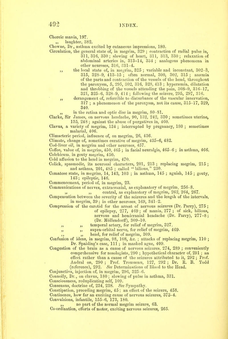 Choreic mania, 197, ,, laughter, 382. Chowne, Dr., asthma excited by cutaneous impressions, 180. Circulation, the general state of, in megrim, 329 ; contraction of radial pulse in, 311,316, 330 ; slowing of heart, 311, 313, 330 ; relaxation of abdominal arteries in, 313-14, 334 ; analogous phenomena in other neuroses, 316, 231-4. the local state of, in megrim, 325 ; variable and inconstant, 302-3, 315, 328-9, 413-15 ; often normal, 300, 302, 315 ; anremia of the parts and contraction of the vessels of the head, throughout the paroxysm, 5, 295, 302, 316, 328, 413 ; hypersemia, dilatation and throbbing of the vessels attending the pain, 308-9, 316-17, 321, 325-6, 328-9, 414 ; following the seizure, 295, 297, 316. derangement of, referrible to disturbance of the vascular innervation, 317 ; a phenomenon of the paroxysm, not its cause, 315-17, 329, 340. in the retina and optic disc in megrim, 80-81. Clarke, Sir James, on nervous headache, 90, 132, 242, 330; sometimes uterine, 135, 248 ; against the abuse of purgatives in, 460. Clavus, a variety of megrim, 134 ; interrupted by pregnancy, 180 ; sometimes malarial, 406, Climacteric period, influence of, on megrim, 26, 436. Climate, change of, sometimes curative of megrim, 435-6, 482. Cod-liver oil, in megrim and other neuroses, 457. Coffee, value of, in megrim, 450, 465 ; in facial neuralgia, 465-6 ; in asthma, 466, Colchicum, in gouty megrim, 450. Cold affusion to the head in megrim, 470, Colick, spasmodic, its neurosal characters, 201, 213 ; replacing megrim, 215 ; and asthma, 201, 485 ; called bilious, 230. Comatose state, in megrim, 14, 143, 103 ; in asthma, 145 ; aguish, 145 ; gouty, 143; epileptic, 146. Commencement, period of, in megrim, 23. Communications of nerves, extracranial, as explanatory of megrim, 256-8. „ ,, central, as explanatory of megrim, 262, 264, 267. Compensation between the severity of the seizures and the length of the intervals, in megrim, 39 ; in other neuroses, 169, 341-2. Compression of the carotid for the arrest of nervous seizures (Dr. Parry), 275 ; of epilepsy, 277, 469 ; of mania, 277 ; of sick, bilious, nervous and hemicranial headache (Dr. Parry), 277-8; (Dr. Mollendorff), 309-10. „ „ temporal artery, for relief of megrim, 327. „ ,, supra-orbital nerve, for relief of megrim, 469. ,, „ head, for relief of megrim, 309. Confusion of ideas, in megrim, 98, 108, &c. ; attacks of replacing megrim, 110 ; Dr. Spalding's case, 111 ; in masked ague, 409. Congestion of the brain as a cause of nervous seizures, 274, 289 ; conveniently comprehensive for nosologists, 290 ; hypothetical character of, 291 ; an effect rather than a cause of the seizures attributed to it, 292 ; Prof. Andral on, 290 ; Prof. Trousseau, 127, 292 ; Dr. R. B. Todd (reference), 292. See Determinations of Blood to the Head. Conjunctiva, injection of, in megrim, 296, 325-6. Connolly, Dr., on clavus, 180 ; slowing of pulse in asthma, 331. Consciousness, reduplicating self, 109. Consensus, doctrine of, 234, 238. See Sympathy. Constipation, preceding megrim, 45 ; an effect of the seizure, 458. Continence, how far an exciting cause of nervous seizures, 373-4. Convulsions, infantile, 155-6, 173, 180. ,, no part of the normal megrim seizure, 63. Co-ordination, efforts of motor, exciting nervous seizures, 265.