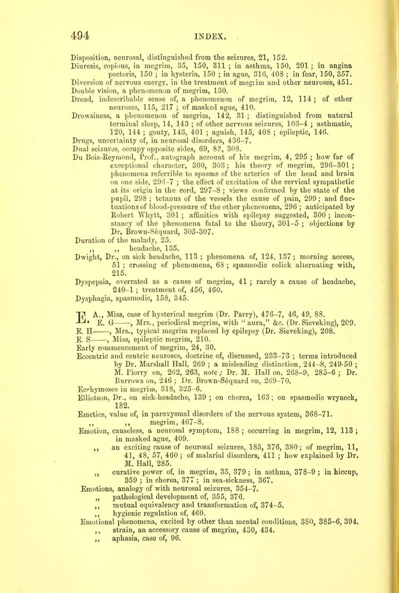 Disposition, neurosal, distinguisbed from the seizures, 21, 152. Diuresis, copious, in megrim, 35, 150, 311 ; in asthma, 150, 201 ; in angina pectoris, 150 ; in hysteria, 150 ; in ague, 316, 408 ; in fear, 150, 357. Diversion of nervous energy, in the treatment of megrim and other neuroses, 451. Double vision, a phenomenon of megrim, 130, Dread, indescribable sense of, a phenomenon of megrim, 12, 114 ; of other neuroses, 115, 217 ; of masked ague, 410. Drowsiness, a phenomenon of megrim, 142, 31 ; distinguished from natural terminal sleep, 14, 143 ; of other nervous seizures, 103-4 j asthmatic, 120, 144 ; gouty, 143, 401 ; aguish, 145, 408 ; epileptic, 146. Drugs, uncertainty of, in neurosal disorders, 436-7. Dual seizures, occupy opposite sides, 69, 83, 308. Du Bois-Reymond, Prof., autograph account of his megrim, 4, 295 ; how far of exceptional character, 300, 303; his theory of megrim, 296-301 ; phenomena referrible to spasms of the arteries of the head and brain on one side, 296-7 ; the effect of excitation of the cervical sympathetic at its origin in the cord, 297-8 ; views confirmed by the state of the pupil, 298 ; tetanus of the vessels the cause of pain, 299; and fluc- tuations of blood-pressure of the other phenomena, 296 ; anticipated by Robert Whytt, 301 ; alSnities with epilepsy suggested, 300 ; incon- stancy of the phenomena fatal to the theory, 301-5 ; objections by Dr. Brown-Sequard, 305-307. Duration of the malady, 25. ,, headache, 135. Dwight, Dr., on sick-headache, 113 ; phenomena of, 124, 137; morning access, 51 ; crossing of phenomena, 68 ; spasmodic colick alternating with, 215. Dyspepsia, overrated as a cause of megrim, 41 ; rarely a cause of headache, 240-1 ; treatment of, 456, 460. Dysphagia, spasmodic, 158, 345. ]^ A., Miss, case of hysterical megrim (Dr. Parry), 476-7, 46, 49, 88. E. G , Mrs., periodical megrim, with aura, &c. (Dr. Sieveking), 209. E. H , Mrs., typical megrim replaced by epilepsy (Dr. Sieveking), 208. E. S , Miss, epileptic megrim, 210. Early commencement of megrim, 24, 30. Eccentric and centric neuroses, doctrine of, discussed, 233-73 ; terms introduced by Dr. Marshall Hall, 269 ; a misleading distinction, 244-8, 249-50 ; M. Piorry on, 262, 263, note ; Dr. M. Hall on, 268-9, 285-6 ; Dr. Burrows on, 246 ; Dr. Brown-Sequard on, 269-70. Ecehymoses in megrim, 318, 325-6. EUiotson, Dr., on sick-headache, 139 ; on chorea, 163; on spasmodic wryneck, 182. Emetics, value of, in paroxysmal disorders of the nervous system, 368-71. ,, ,, megrim, 467-8. Emotion, causeless, a neurosal symptom, 188 ; occurring in megrim, 12, 113 ; in masked ague, 409. ,, an exciting cause of neurosal seizures, 185, 376, 380; of megrim, 11, 41, 48, 57, 460 ; of malarial disorders, 411 ; how explained by Dr. M. Hall, 285. „ curative power of, in megrim, 35, 379 ; in asthma, 378-9 ; in hiccup, 359 ; in chorea, 377 ; in sea-sickness, 367. Emotions, analogy of with neurosal seizures, 354-7. „ pathological development of, 355, 376. ,, mutual equivalency and transformation of, 374-5. ,, hygienic regulation of, 460. Emotional phenomena, excited by other than mental conditions, 380, 385-6, 394. ,, strain, an accessory cause of megrim, 430, 434. „ aphasia, case of, 96.