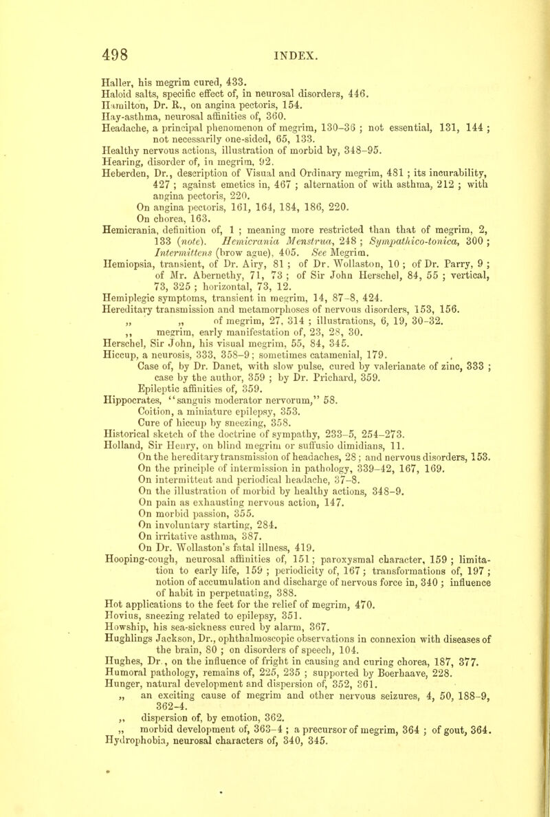 Haller, his megrim cured, 433. Haloid salts, specific effect of, in neurosal disorders, 446. Il irailton, Dr. R., on angina pectoris, 154. Hay-asthma, ne^^rosal affinities of, 360. Headache, a principal phenomenon of megrim, 130-38 ; not essential, 131, 144 ; not necessarily one-sided, 65, 133. Healthy nervous actions, illustration of morbid by, 318-95. Hearing, disorder of, in megrim, 92. Heberden, Dr., description of Visual and Ordinary megrim, 481 ; its incurability, 427 ; against emetics in, 467 ; alternation of with asthma, 212 ; with angina pectoris, 220. On angina pectoris, 161, 164, 184, 186, 220. On cborea, 163. Hemicrania, definition of, 1 ; meaning more restricted than that of megrim, 2, 133 (note). Hemicrania i/ews^rm, 248 ; Sympathico-tonica, 300 ; Intermittens (brow ague), 405. See Megrim. Hemiopsia, transient, of Dr. Airy, 81 ; of Dr. Wollaston, 10 ; of Dr. Parry, 9 ; of Mr. Abernethy, 71, 73 ; of Sir John Herschel, 84, 55 ; vertical, 73, 325 ; horizontal, 73, 12. Hemiplegic symptoms, transient in raes-rim, 14, 87-8, 424. Hereditary transmission and metamorphoses of nervous disorders, 153, 156. „ „ of megrim, 27, 314 ; illustrations, 6, 19, 30-32. ,, megrim, early manifestation of, 23, 2.S, 30. Herschel, Sir John, his visual megrim, 55, 84, 345. Hiccup, a neurosis, 333, 358-9; sometimes catamenial, 179. Case of, by Dr. Danet, with slow pulse, cured by valerianate of zinc, 333 ; case by the author, 359 ; by Dr. Prichard, 359. EpileiDtic affinities of, 359. Hippocrates, sanguis moderator nervorum, 58. Coition, a miniature epilepsy, 353. Cure of hiccup by sneezing, 358. Historical sketch of the doctrine of sympathy, 233-5, 254-273. Holland, Sir Henry, on blind megrim or suffusio dimidiacs, 11. On the hereditary transmission of headaches, 28; and nervous disorders, 153. On the principle of intermission in pathology, 339-42, 167, 169. On intermittent and periodical headache, 37-8. On the illustration of morbid by healthy actions, 348-9. On pain as exhausting nervous action, 147. On morbid passion, 355. On involuntary starting, 284. On irritative asthma, 387. On Dr. Wollaston's fatal illness, 419. Hooping-cough, neurosal affinities of, 151; paroxysmal character, 159 ; limita- tion to early life, 159 ; periodicity of, 167; transformations of, 197; notion of accumulation and discharge of nervous force in, 340 ; influence of habit in perpetuating, 388. Hot applications to the feet for the relief of megrim, 470. Hovius, sneezing related to epilepsy, 351. Howship, his sea-sickness cured by alarm, 367. Hughlings Jackson, Dr., ophthalmoscopic observations in connexion with diseases of the brain, 80 ; on disorders of speech, 104. Hughes, Dr., on the influence of fright in causing and curing chorea, 187, 377. Humoral pathology, remains of, 225, 235 ; supported by Boerhaave, 228. Hunger, natural development and dispersion of, 352, 361. „ an exciting cause of megrim and other nervous seizures, 4, 50, 188-9, 362-4. dispersion of, by emotion, 362. „ morbid development of, 363-4 ; a precursor of megrim, 364 ; of gout, 364. Hydrophobia, neurosal characters of, 340, 345.