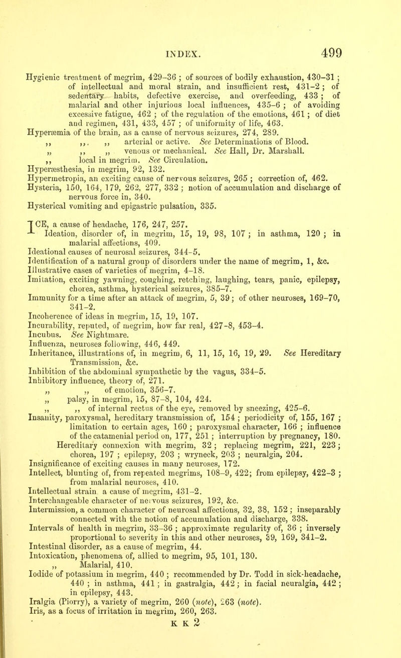 Hygienic treatment of megrim, 429-36 ; of sources of bodily exhaustion, 430-31 ; of intellectual and moral strain, and insufficient rest, 431-2; of sedentary habits, defective exercise, and overfeeding, 433 ; of malarial and other injurious local influences, 435-6 ; of avoiding excessive fatigue, 462 ; of the regulation of the emotions, 461 ; of diet and regimen, 431, 433, 457 ; of uniformity of life, 463. Hyperaemia of the brain, as a cause of nervous seizures, 274, 289. ,,, ,, arterial or active. /See Determinations of Blood. „ ,, „ venous or mechanical. See Hall, Dr. Marshall, local in megrim. See Circulation. Hypersesthesia, in megrim, 92, 132. Hypermetropia, an exciting cause of nervous seizures, 265 ; correction of, 462. Hysteria, 150, 164, 179, 262, 277, 332 ; notion of accumulation and discharge of nervous force in, 340. Hysterical vomiting and epigastric pulsation, 335. TCE, a cause of headache, 176, 247, 257. Ideation, disorder of, in megrim, 15, 19, 98, 107 ; in asthma, 120 ; iu malarial affections, 409. Ideational causes of neurosal seizures, 344-5. Identification of a natural group of disorders under the name of megrim, 1, &c. Illustrative cases of varieties of megrim, 4-18. Imitation, exciting yawning, coughing, retching, laughing, tears, panic, epilepsy, chorea, asthma, hysterical seizures, 385-7. Immunity for a time after an attack of megrim, 5, 39; of other neuroses, 169-70, 341-2. Incoherence of ideas in megrim, 15, 19, 107. Incurability, reputed, of megrim, how far real, 427-8, 453-4. Incubus. See Nightmare. Influenza, neuroses following, 446, 449. Inheritance, illustrations of, iu megrim, 6, 11, 15, 16, 19, 29. See Hereditary Transmission, &c. Inhibition of the abdominal sympathetic by the vagus, 334-5. Inhibitory influence, theory of, 271. „ „ of emotion, 356-7. „ palsy, in megrim, 15, 87-8, 104, 424. „ ,> of internal rectus of the eye, removed by sneezing, 425-6. Insanity, paroxysmal, hereditary transmission of, 154 ; periodicity of, 155, 167 ; limitation to certain ages, 160 ; paroxysmal character, 166 ; influence of the catamenial period on, 177, 251; interruption by pregnancy, 180, Hereditary connexion with megrim, 32 ; replacing megrim, 221, 223; chorea, 197 ; epilepsy, 203 ; wryneck, 203 ; neuralgia, 204. Insignificance of exciting causes in many neuroses, 172. Intellect, blunting of, from repeated megrims, 108-9, 422; from epilepsy, 422-3 ; from malarial neuroses, 410. Intellectual strain a cause of megrim, 431-2. Interchangeable character of nervous seizures, 192, &c. Intermission, a common character of neurosal aflections, 32, 38, 152 ; inseparably connected with the notion of accumulation and discharge, 338. Intervals of health in megrim, 33-36 ; approximate regularity of, 36 ; inversely proportional to severity in this and other neuroses, 89, 169, 341-2. Intestinal disorder, as a cause of megrim, 44. Intoxication, phenomena of, allied to megrim, 95, 101, 130. „ Malarial, 410. Iodide of potassium in megrim, 440 ; recommended by Dr. Todd in sick-headache, 440 ; in asthma, 441 ; in gastralgia, 442; in facial neuralgia, 442 ; in epilepsy, 443. Iralgia (Piorry), a variety of megrim, 260 (note), 263 (note). Iris, as a focus of irritation in megrim, 260, 263. K K 2