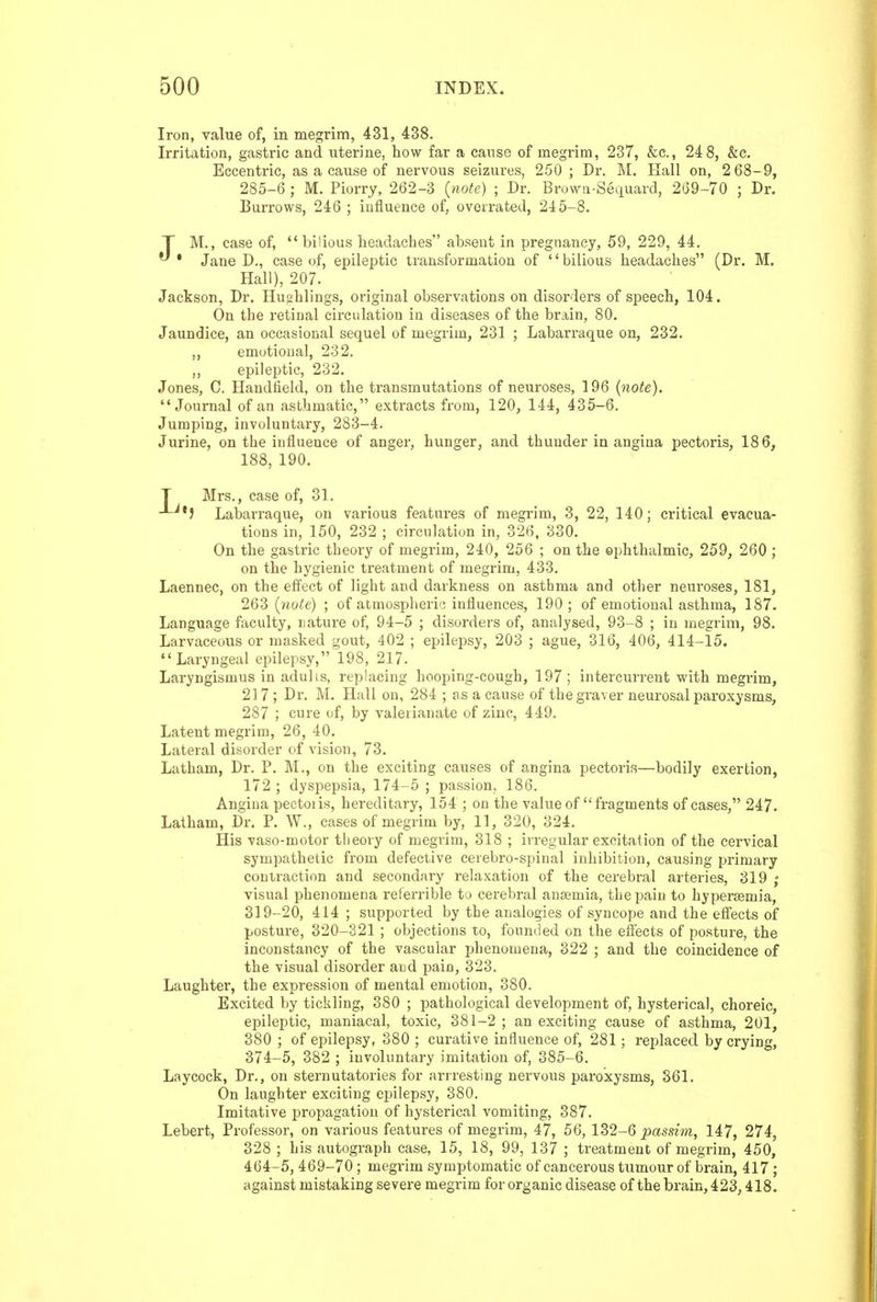 Iron, value of, in megrim, 431, 438. Irritation, gastric and uterine, how far a cause of megrim, 237, &c., 24 8, &c. Eccentric, as a cause of nervous seizures, 250 ; Dr. M. Hall on, 2 68-9, 285-6 ; M. Piorry, 262-3 {note) ; Dr. Browa-Seciuard, 269-70 ; Dr. Burrows, 246 ; influence of, overrated, 245-8. T M., case of, bilious headaches absent in pregnancy, 59, 229, 44. ^ • Jane D., case of, epileptic transformation of '' bilious headaches (Dr. M. Hall), 207. Jackson, Dr. Huahlings, original observations on disorders of speech, 104. On the retinal circulation in diseases of the brain, 80. Jaundice, an occasional sequel of megrim, 231 ; Labarraque on, 232. ,, emotional, 232. ,, epileptic, 232. Jones, C. Haudtield, on the transmutations of neuroses, 196 {note). Journal of an asthmatic, extracts from, 120, 144, 435-6. Jumping, involuntary, 283-4. Jurine, on the influence of anger, hunger, and thunder in angina pectoris, 186, 188, 190. T Mrs., case of, 31. Labarraque, on various features of megrim, 3, 22, 140; critical evacua- tions in, 150, 232 ; circulation in, 326, 330. On the gastric theory of megrim, 240, 256 ; on the ophthalmic, 259, 260 ; on the hygienic treatment of megrim, 433. Laennec, on the effect of light and darkness on asthma and other neuroses, 181, 263 {note) ; of atmospheric influences, 190 ; of emotional asthma, 187. Language faculty, nature of, 94-5 ; disorders of, analysed, 93-8 ; in megrim, 98. Larvaceous or masked gout, 402 ; epilepsy, 203 ; ague, 316, 406, 414-15. Laryngeal epilepsy, 198, 217. Laryngismus in adulis, replacing hooping-cough, 197 ; intercurrent with megrim, 217; Dr. M. Hall on, 284 ; as a cause of the gxaver neurosal paroxysms, 287 ; cure of, by valerianate of zinc, 449. Latent megrim, 26, 40. Lateral disorder of vision, 73. Latham, Dr. P. M., on the exciting causes of angina pectoris—bodily exertion, 172 ; dyspepsia, 174-5 ; passion, 186. Angina pectoiis, hereditary, 154 ; on the value of fragments of cases, 247. Latham, Dr. P. W., cases of megrim by, 11, 320, 324. His vaso-motor tlieovy of megrim, 318 ; irregular excitation of the cervical sympathetic from defective ceiebro-spinal inhibition, causing primary contraction and secondary relaxation of the cerebral arteries, 319 ; visual phenomena reterrible to cerebral ana;mia, the pain to hyperemia, 319-20, 414 ; supported by the analogies of syncope and the effects of posture, 320-321 ; objections to, founded on the effects of posture, the inconstancy of the vascular fjhenomena, 322 ; and the coincidence of the visual disorder and pain, 323. Laughter, the expression of mental emotion, 380. Excited by tickling, 380 ; pathological development of, hysterical, choreic, epileptic, maniacal, toxic, 381-2 ; an exciting cause of asthma, 201, 380 ; of epilepsy, 380 ; curative influence of, 281; replaced by crying, 374-5, 382 ; involuntary imitation of, 385-6. Laycock, Dr., on sternutatories for arrresting nervous paroxysms, 361. On laughter exciting epilepsy, 380. Imitative propagation of hysterical vomiting, 387. Lebert, Professor, on various features of megrim, 47, 56, 132-6 j^assim, 147, 274, 328 ; his autograph case, 15, 18, 99, 137 ; treatment of megrim, 450, 464-5, 469-70; megrim symptomatic of cancerous tumour of brain, 417; against mistaking severe megrim for organic disease of the brain, 423,418.