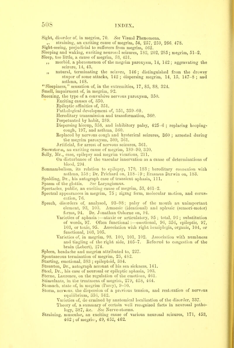 Siglit, di^ordei- of, iu megrim, 70. See Visual Phenomena. sti'aining, an exciting cause of megrim, 54, 257, 259, 266, 478. Sight-seeing, prejudicial to sufferers from megrim, 462. Sleeping and waking, exciting neuros;il seizures, 182, 202, 2S5; megrim, 51--2. Sleep, too little, a cause of megrim, 53, 431. ,, morbid, a phenomenon of the megrim paroxysm, 14, 142 ; aggravatmg the seizure, 14, 43. „ natural, terminating the seizure, 146; distinguished from the drowsy stupor of some attacks, 142 ; dispersing megrim, 14, 15, 147-8 ; and asthma, 148. ** Sleepiness, sensation of, in the extremities, 17, 85, 88, 324. Smell, impairment of, in megrim, 92. Sneezing, the type of a convulsive nervous paroxysm, 350. Exciting causes of, 850. Epileptic affinities of, 351. Pathological development of, 351, 359-60. Hereditary transmission and transformation, 360. Perpetuated by habit, 389. Dispersing hiccup, 358, and inhibitory palsy, 425-6 ; replacing hooping- cough, 197, and asthma, 360. Replaced by nervous cough and hysterical seizures, 360 ; arrested during the megrim paroxysm, 309, 361. Artificial, for arrest of nervous seizures, 361. Snowstorm, an exciting cause of megrim, 189-90, 320. Sully, Mr., case, epilepsy and megrim vicarious, 211. On disturbance of the vascular innervation as a cause of determinations of blood, 294. Somnambulism, its relation to epilepsy, 170, 183 ; hereditary connexion with asthma, 158; Dr. Prichard on, 118-19 ; Erasmus Darwin on, 183. Spalding, Dr., his autogi'apli case of transient aphasia. 111. Spasm of the glottis. See Laryngismus. Spectacles, public, an exciting cause of megrim, 53, 461-2. Spectral appearances in megrim, 75 ; zigzag form, molecular motion, and corus- cation, 76. Speech, disorders of, analysed, 93-98; palsy of the mouth an unimportant element, 93, 103, Amnesic (ideational) and aphasic {sensori-motor) forms, 94. Dr. Jonathan Osborne on, 94. Varieties of aphasia :—ataxic or articulatory, 95 ; total, 9G ; substitution of words, 97. Often functional :—emotional, 96, 356, epileptic, 97, 103, or toxic, 95, Association with right hemiplegia, organic, 104, or functional, 103, 105. Varieties of, in megrim, 98, 100, 101, 102. Association with numbness and tingling of the right side, 105-7, Referred to congestion of the brain (Lebert), 274, Spleen, headache and megrim attributed to, 227. Spontaneous termination of megrim, 25, 482, Starting, emotional, 383 ; epileptuid, 384. Staunton, Dr., autograph account of his sea sickness, 141. Steel, Dr., his case of neurosal or epilejjtic aphasia, 103. Sterne, Laurence, on the regulation of the emotious, 461. Stimulants, iu the treatment of megrim, 279, 458, 464. Stomach, state of, in megrim (Parry), 9-10. Storm, nervous, the dispeision of a previous tension, and restoration of nervous equilibrium, 336, 342. Varieties of, de ermined by anatomical localization of the disorder, 337. Theory of, a summary of certain well recugnised facts in neurosal patho- logy, 387, &c. See Nerve-storms. Straining, muscular, an exciting cause of various neurosal seizures, 171, 453, 462 ; of megriu', 49, 452, 462.