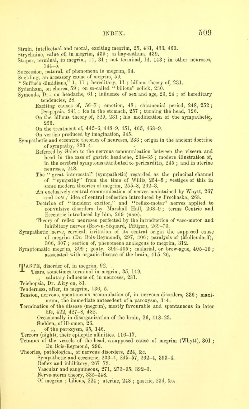 Strain, intellectual and moral, exciting megrim, 25, 481, 433, 460. Strj^chnine, value of, in megrim, 439 ; in hay-asthma. 439. Stupor, terminal, in megrim, 14, 31 ; not terminal, 14, 143 ; in other neuroses, 144-5. Succession, natural, of phenomena in megrim, 64. Suck liner, an accessory cause of megrim, 59.  Suffusio dimidians, 1, 11 ; hereditary, 11 ; bilious theory of, 231. Sydenham, on chorea, 59 ; on so-called bilious colick, 230. Symonds, Dr., on headache, 61 ; influence of sex and age, 23, 24 ; of hereditary tendencies, 28. Exciting causes of, 56-7 ; emotion, 48 ; catamenial period, 248, 252 ; Dyspepsia, 241 ; ice in the stomach, 257 ; turning the head, 126. On the bilious theory of, 229, 231 ; his modification of the sympathetic, 256. On the treatment of, 445-6, 448-9, 451, 465, 468-9. On vertigo produced by imagination, 345. Sympathetic and eccentric theories of neuroses, 233 ; origin in the ancient doctrine of sympathy, 233-4. Referred by Galen to the nervous communication between the viscera and head in the case of gastric headache, 234-35 ; modern illustration of, in the cerebral symptoms attributed to pericarditis, 245 ; and in uterine neuroses, 248. The ** great intercostal (sympathetic) regarded as the principal channel of sympathy from the time of Willis, 254-5 ; vestiges of this in some modern theories of megrim, 255-8, 262-3. An exclusively central communication of nerves maintained by Whytt, 267 and 'lote ; idea of central reflection introduced by Prochaska, 268. Doctrine of incident excitor, and reflex-motor' nerves applied to convulsive disorders by Marshall Hall, 268-9 ; terms Centric and Eccentric introduced by him, 269 {note). Theory of reflex neuroses perfected by the introduction of vaso-motor and inhibitory nerves (Brown-Sequai'd, Pfliiger), 269-73. Sympathetic nerve, cervical, irritation of its central origin the supposed cause of megrim (Du Bois-Reymond), 297, 306; paralysis of (Mollendorfi), 306, 307 ; section of, phenomena analogous to megrim, 312. Symptomatic megrim, 399 ; gouty, 399-405 ; malarial, or brow-ague, 405-15 ; associated with organic disease of the brain, 415-26. HHASTE, disorder of, in megrim, 92. Tears, sometimes terminal in megrim, 35, 149. salutary influence of, in neuroses, 281. Teichopsia, Dr. Airy on, 81. Tenderness, after, in megrim, 136, 5. Tension, nervous, spontaneous accumulation of, in nervous disorders, 336 ; maxi- mum, the immediate antecedent of a paroxysm, 344. Termination of the disease (megrim), mostly favourable and spontaneous in later life, 422, 427-8, 482. Occasionally in disorganization of the brain, 26, 418-23. Sudden, of ill-omen, 26. ,, of the paroxysm, 35, 146. Terrors (night), their epileptic affinities, 116-17. Tetanus of the vessels of the head, a supposed cause of megrim (Whytt), 301 ; Du Bois-Reymond, 296. Theories, pathological, of nervous disorders, 224, &c. Sympathetic and eccentric, 233-4, 245-57, 262-4, 393-4. Reflex and inhibitory, 267-73. Vascular and sanguineous, 271, 273-95, 392-3. Nerve-storm theory, 335-348. Of megrim : bilious, 224 : uterine, 248 ; gastric, 234, &c.