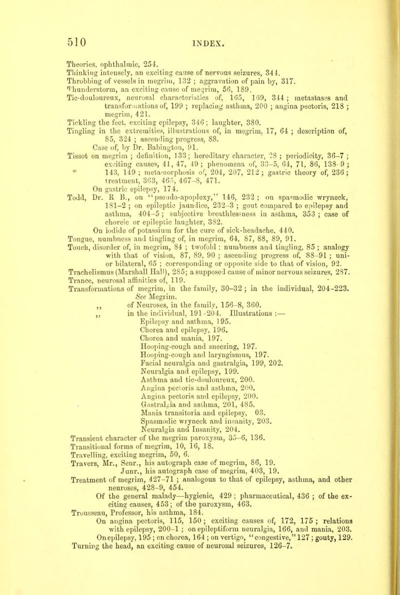 Theories, ophtlialraic, 254. Thinking intensely, an exciting cause of nervous seizures, 34-1. Throbbing of vessels in megrim, 132 ; aggravation of pain by, 317. f'hunderstorm, an exciting cause of megrim, 56, 189. Tic-douloureux, neurosal characteristics of, 165, 169, 344 ; metastases and transfonnations of, 199 ; replacing asthma, 200 ; angina pectoris, 218 ; megrim, 421. Tickling the feet, exciting epilepsy, 346 ; laughter, 380. Tingling in the extremities, illustrations of, in megrim, 17, 64 ; description of, 85, 324 ; ascending progress, 88. Case of, by Dr. Babingtou, 91. Tissot on megrim ; definition, 133; hereditary character, 28 ; periodicity, 36-7 ; exciting causes, 41, 47, 49 ; phenomena of, 30-5, 64, 71, 86, 138- 9 ; *^ 143, 149 ; meta-uorphosis of, 204, 207, 212 ; gastric theory of, 236 ; treatment, 363, 46n, 467-8, 471. On gastric epilepsy, 174. Todd, Dr. R B., on pseudo-apoplexy, 146, 232 ; on spa'=!modic wryneck, 181-2 ; on epileptic jaundice, 232-3 ; gout compared to epilepsy and asthma, 404-5 ; subjective breathles.?ness in asthma, 353 ; case of choreic or epileptic laughter, 382. On iodide of potassium for the cure of sick-headache, 440. Tongue, numbness and tingling of, in megrim, 64, 87, 88, 89, 91. Touch, disorder of, in megrim, 84 ; twofold : numbness and tingling, 85 ; analogy with that of vision, 87, 89, 90 ; ascending progress of, 88-91 ; uni- or bilateral, 65 ; corresponding or opposite side to that of vision, 92. Trachelismus (Marshall Hall), 285; a supposed cause of minor nervous seizures, 287. Trance, neurosal afiinities of, 119. Transformations of megrim, in the family, 30-32 ; in the individual, 204-223. See Megrim, of Neuroses, in the family, 156-8, 360. in the individual, 191-204. Illustrations :— Epilepsy and asthma, 195. Chorea and epilepsy, 196. Chorea and mania, 197. Hooping-cough and sneezing, 197. Hooping-cough and laryngismus, 197. Facial neuralgia and gastralgia, 199, 202. Neuralgia and epilepsy, 199. Asthma and tic-douloureux, 200. Angina pectoris and asthma, 200. Angina pectoris and epilepsy, 200. Gastralgia and asthma, 201, 485. Mania transitoria and epilepsy, 03. Spasmodic wryneck and insanity, 203. Neuralgia and Insanity, 204. Transient character of the megrim paroxysm, 35-6, 136. Transitional forms of megrim, 10, 16, 18. Travelling, exciting megrim, 50, 6. Travers, Mr., Senr., his autograph case of megrim, 86, 19. Junr., his autograph case of megrim, 403, 19. Treatment of megrim, 427-71 ; analogous to that of epilepsy, asthma, and other neuroses, 428-9, 454. Of the general malady—hygienic, 429 ; pharmaceutical, 436 ; of the ex- citing causes, 453 ; of the paroxysm, 463. Trousseau, Professor, his asthma, 184. On angina pectoris, 115, 150; exciting causes ofj 172, 175; relations with epilepsy, 200-1 ; on epileptiform neuralgia, 166, and mania, 203. Onepilepsy, 195 ; on chorea, 164 ; on vertigo, congestive, 127; gouty, 129. Turning the head, an exciting cause of neurosal seizures, 126-7.
