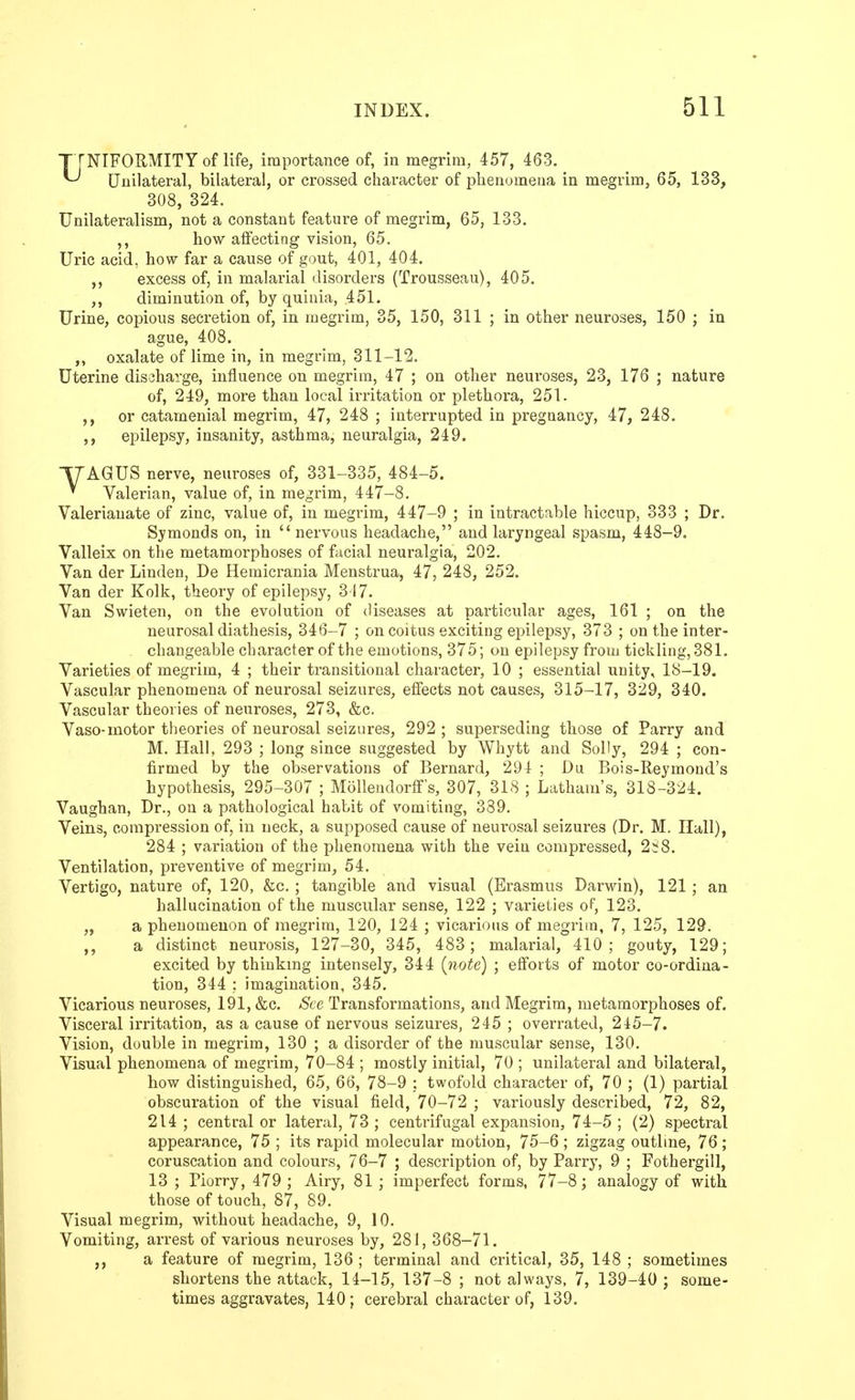 UNIFORMITY of life, importance of, in megrim, 457, 463. Unilateral, bilateral, or crossed character of phenomena in megrim, 65, 133, 308, 324. Unilateralism, not a constant feature of megrim, 65, 133. ,, how affecting vision, 65. Uric acid, how far a cause of gout, 401, 404. excess of, in malarial disorders (Trousseau), 405. diminution of, by quinia, .451. Urine, copious secretion of, in megrim, 35, 150, 311 ; in other neuroses, 150 ; in ague, 408. ,, oxalate of lime in, in megrim, 311-12. Uterine discharge, influence on megrim, 47 ; on other neui'oses, 23, 176 ; nature of, 249, more than local irritation or plethora, 251. or catamenial megrim, 47, 248 ; interrupted in pregnancy, 47, 248. epilepsy, insanity, asthma, neuralgia, 249. T/'AGUS nerve, neuroses of, 331-335, 484-5. ^ Valerian, value of, in megrim, 447-8. Valerianate of zinc, value of, in megrim, 447-9 ; in intractable hiccup, 333 ; Dr. Symonds on, in nervous headache, and laryngeal spasm, 448-9. Valleix on the metamorphoses of facial neuralgia, 202. Van der Linden, De Hemicrania Menstrua, 47, 248, 252. Van der Kolk, theory of epilepsy, 317. Van Swieten, on the evolution of <liseases at particular ages, 161 ; on the neurosal diathesis, 346-7 ; on coitus exciting epilepsy, 373 ; on the inter- changeable character of the emotions, 375; on epilepsy from tickling, 381. Varieties of megrim, 4 ; their transitional character, 10 ; essential unity, 18-19. Vascular phenomena of neurosal seizures, effects not causes, 315-17, 329, 340. Vascular theories of neuroses, 273, &c. Vaso-motor theories of neurosal seizures, 292 ; superseding those of Parry and M. Hall, 293 ; long since suggested by Whytt and Solly, 294 ; con- firmed by the observations of Bernard, 294 ; Du Bois-Reymond's hypothesis, 295-307 ; Mollendorff's, 307, 318 ; Latham's, 318-324. Vaughan, Dr., on a pathological habit of vomiting, 339. Veins, compression of, in neck, a supposed cause of neui'osal seizures (Dr. M. Hall), 284 ; variation of the phenomena with the vein compressed, 2^8. Ventilation, preventive of megrim, 54. Vertigo, nature of, 120, &c. ; tangible and visual (Erasmus Darwin), 121 ; an hallucination of the muscular sense, 122 ; varieties of, 123. „ a phenomenon of megrim, 120, 124 ; vicarious of megrim, 7, 125, 129. ,, a distinct neurosis, 127-30, 345, 483; malarial, 410; gouty, 129; excited by thinkmg intensely, 344 {note) ; efforts of motor co-ordina- tion, 344 ; imagination, 345. Vicarious neuroses, 191, &c. See Transformations, and Megrim, metamorphoses of. Visceral irritation, as a cause of nervous seizures, 245 ; overrated, 245-7. Vision, double in megrim, 130 ; a disorder of the muscular sense, 130. Visual phenomena of megrim, 70-84 ; mostly initial, 70 ; unilateral and bilateral, how distinguished, 65, 66, 78-9 : twofold character of, 70 ; (1) partial obscuration of the visual field, 70-72 ; variously described, 72, 82, 214 ; central or lateral, 73 ; centrifugal expansion, 74-5 ; (2) spectral appearance, 75 ; its rapid molecular motion, 75-6 ; zigzag outbne, 76 ; coruscation and colours, 76-7 ; description of, by Parry, 9 ; Fothergill, 13 ; Piorry, 479 ; Airy, 81 ; imperfect forms, 77-8; analogy of with, those of touch, 87, 89. Visual megrim, without headache, 9, 10. Vomiting, arrest of various neuroses by, 281, 368-71. a feature of megrim, 136 ; terminal and critical, 35, 148 ; sometimes shortens the attack, 14-15, 137-8 ; not always, 7, 139-40 ; some- times aggravates, 140; cerebral character of, 139.