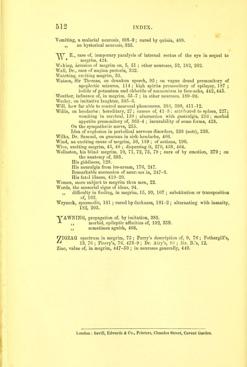 Vomiting, a malarial n eurosis, 408—9 j cured by quinia, 409. an hysterical neurosis, 335. Ty E., case of, temporary paralysis of internal rectus of the eye in sequel to • megrim, 424, Waking, accesion of megrim on, 5, 51 ; other neuroses, 52, 182, 202. Wall, Dr., case of angina pectoris, 332. Watching, exr^iting megrim, 53. Watson, Sir Thomas, on drunken speech, 95 ; on vague dread premonitory of apoplectic seizures, 114; high spirits premonitory of epilepsy, 187 ; iodide of potassium and chloride of ammonium in face-ache, 442, 445. Weather, influence of, in megrim, 55-7 ; in other neuroses, 189-90. Wesley, on imitative laughter, 385-6. Will, how far able to control neurosal phenomena, 388, 390, 411-12. Willis, on headache: hereditary, 27; causes of, 42-3; attributed to spleen, 227; vomiting in cerebral, 139 ; alternation with gastralgia, 216 ; morbid appetite premonitory of, 363-4 ; incurability of some forms, 428. On the sympathetic nerve, 255. Idea of explosion in periodical nervous disorders, 336 {notc)^ 338. Wilks, Dr. Samuel, on guarana in sick-headache, 466. Wind, an exciting cause of megrim, 56, 189 ; of asthma, 190. Wine, exciting megrim, 45, 46 ; dispersing it, 279, 458, 464. Wollaston, his blind megrim, 10, 71, 72, 75, 79 ; cure of by emotion, 379 ; on the anatomy of, 395. His giddiness, 128. His neuralgia from ice-cream, 176, 247. Remarkable succession of neuroses in, 247-8. His fatal illness, 419-20. Women, more subject to megrim than men, 22. Words, the sensorial signs of ideas, 94. difficulty in finding, in megrim, 15, 99, 107 ; substitution or transposition of, 102. Wryneck, spasmodic, 181 ; cured by darkness, 181-2; alternating with insanity, 182, 203. yAWNINGr, propagation of, by imitation, 385. ,, morbid, epileptic affinities of, 192, 359. ,, sometimes aguish, 408, ZIGZAG spectrum in megrim, 75 ; Parry's description of. 9, 76 ; Fothergill's, 13, 76 ; Piorry's, 76, 478-9 ; Dr. Airy's, 83 ; Mr. B.'s, 12. Zinc, value of, in megrim, 447-50 ; in neuroses generally, 449. London : Savill, Edwards & Co., Printers, Chandos Street, Covent Garden.