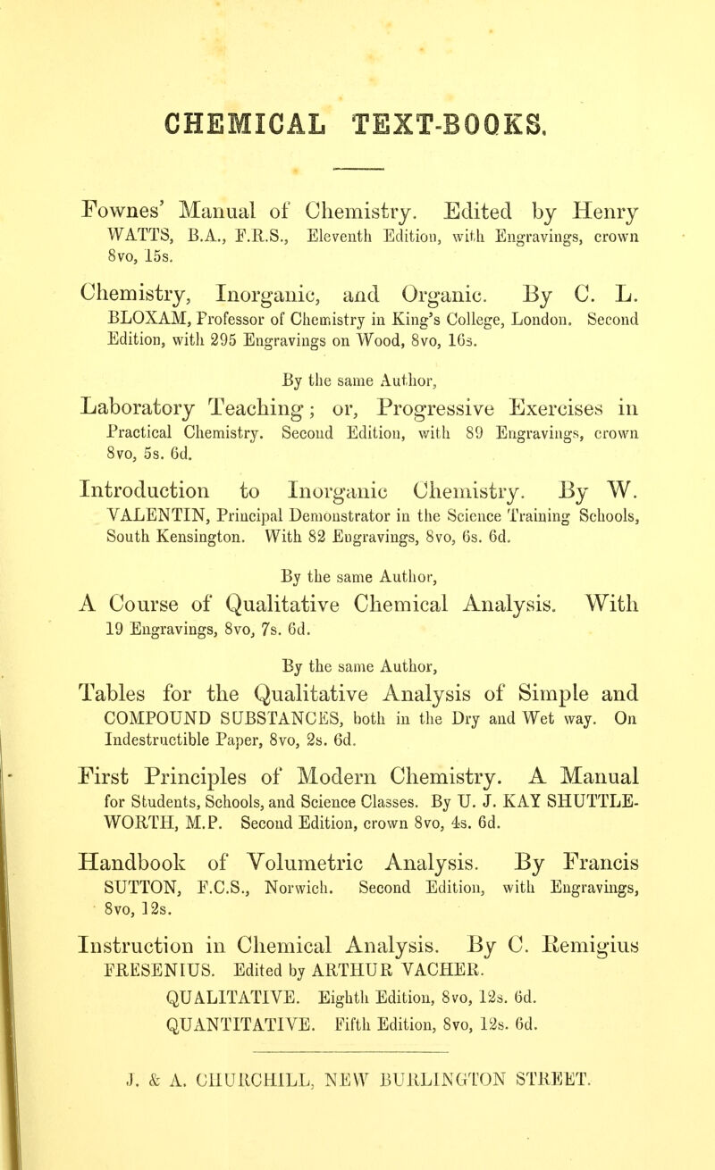 CHEMICAL TEXT-BOQKS, Fownes' Manual of Chemistry, Edited by Henry WATTS, B.A., F.R.S., Eleventh Edition, with Engravings, crown 8vo, 15s. Chemistry, Inorganic, and Organic. By C. L. BLOXAM, Professor of Chemistry in King's College, London. Second Edition, with 295 Engravings on Wood, 8vo, IGs. By the same Author, Laboratory Teaching; or, Progressive Exercises in Practical Chemistry. Second Edition, with 89 Engravings, crown 8vo, 5s. 6d. Introduction to Inorganic Chemistry. By W. VALENTIN, Principal Demonstrator in the Science Training Schools, South Kensington. With 82 Engravings, 8vo, 6s. 6d. By the same Author, A Course of Qualitative Chemical Analysis. With 19 Engravings, 8vo, 7s. 6d. By the same Author, Tables for the Qualitative Analysis of Simple and COMPOUND SUBSTANCES, both in the Dry and Wet way. On Indestructible Paper, 8vo, 2s. 6do First Principles of Modern Chemistry. A Manual for Students, Schools, and Science Classes. By U. J. KAY SHUTTLE- WORTH, M.P. Second Edition, crown 8vo, 43. 6d. Handbook of Volumetric Analysis. By Francis SUTTON, F.C.S., Norwich. Second Edition, with Engravings, 8vo, 12s. Instruction in Chemical Analysis. By C. Remigius ERESENIUS. Edited by ARTHUR VACHER. QUALITATIVE. Eighth Edition, 8vo, 12s. 6d. QUANTITATIVE. Fifth Edition, 8vo, 12s. 6d.