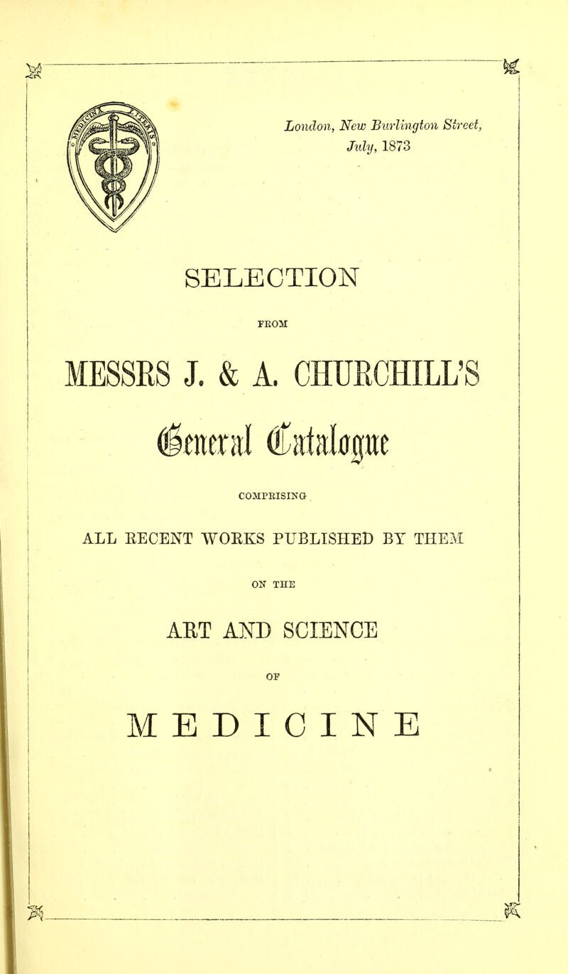 July, 1873 SELECTION FEOM MESSES J. & A. CHUECHILL'S COMPKISING ALL EECENT WOEKS PUBLISHED BY THEM OU THE AET AND SCIENCE OF MEDICINE