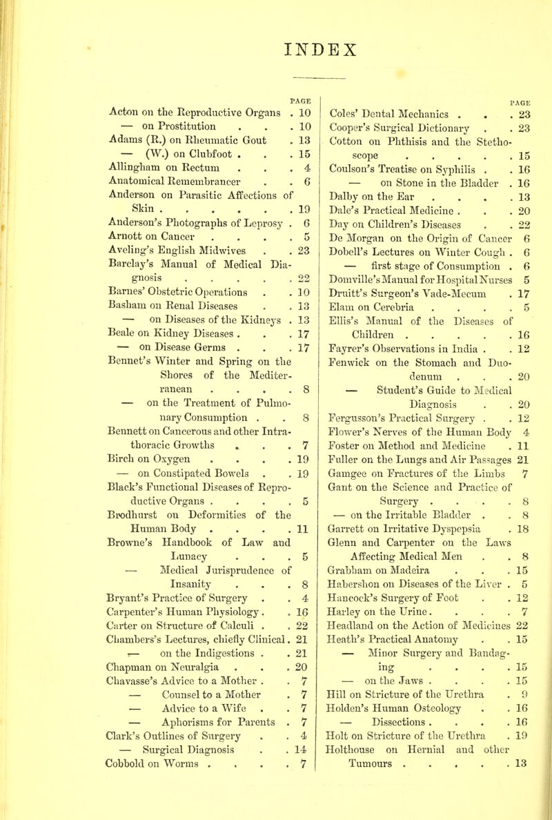 INDEX PAGE Acton on the Reproductive Organs . 10 — on Prostitution . . .10 Adams (R.) on Rlieumatic Gout . 13 — (W.) on Clubfoot . . .15 Allingham on Rectum . . .4 Anatomical Remembrancer . . 6 Anderson on Parasitic Affections of Skin 19 Anderson's Photographs of Leprosy . 6 Arnott on Cancer .... 5 Aveling's English Midwives . . 23 Barclay's Manual of Medical Dia- gnosis . , . . .22 Barnes'Obstetric Operations . .10 Basham on Renal Diseases . . 13 — on Diseases of the Kidneys . 13 Beale on Kidney Diseases . . .17 — on Disease Germs . . .17 Bennet's Winter and Spring on the Shores of the Mediter- ranean .... 8 — on the Treatment of Pulmo- nary Consumption . , 8 Bennett on Cancerous and other Intra- thoracic Growths , . .7 Birch on Oxygen . . . .19 — on Constipated Bowels . . 19 Black's Functional Diseases of Repro- ductive Organs .... 5 Brodhurst on Deformities of the Human Body . . . .11 Browne's Handbook of Law and Imnacy . . .5 — Medical Jurisprudence of Insanity . . .8 Bryant's Practice of Surgery . . 4 Carpenter's Human Physiology . » 16 Carter on Structure of Calculi . , 22 Chambers's Lectures, chiefly Clinical. 21 •— on the Indigestions . . 21 Chapman on Neuralgia . . ,20 Chavasse's Advice to a Mother . . 7 — Coxinsel to a Mother . 7 — Advice to a Wife . . 7 — Aphorisms for Parents . 7 Clark's Outlines of Surgery . . 4 — Surgical Diagnosis . . 14 Cobbold on Worms . ... 7 PAGE Coles' Dental Mechanics . . .23 Cooper's Surgical Dictionary . . 23 Cotton on Phthisis and the Stetho- scope 15 Coulson's Treatise on Syphilis . . 16 — on Stone in the Bladder . 16 Dalby on the Ear . . . .13 Dale's Practical Medicine . . .20 Day on Children's Diseases . . 22 De Morgan on the Origin of Cancer 6 Dobell's Lectures on Winter Cough . 6 — first stage of Consumption . 6 Domville's Manual for Hospital Nurses 5 Druitt's Surgeon's Vade-Mecum . 17 Elam on Cerebria . . . .5 Ellis's Manual of the Diseases of Children 16 Fayrer's Observations in India . . 12 Fenwick on the Stomach and Duo- denum . . .20 — Student's Guide to Medical Diagnosis . . 20 Fergusson's Practical Surgery . . 12 Flovv'er's Nerves of the Human Body 4 Foster on Method and Medicine . 11 Fuller on the Lungs and Air Passages 21 Gamgee on Fractures of the Limbs 7 Gant on the Science and Practice of Surgery . . . ,8 — on the Irritable Bladder . . 8 Garrett on Irritative Dyspepsia . 18 Glenn and Carpenter on the Laws Affecting Medical Men . . 8 Grabham on Madeira . . .15 Habershon on Diseases of the Liver . 5 Hancock's Surgery of Foot . . 12 Harley on the Urine. . . .7 Headland on the Action of Medicines 22 Heath's Practical Anatomy . .15 ■— Minor Surgery and Bandag- ing . . . .15 — on the Jaws . . . .15 Hill on Stricture of the Urethra . 9 Holden's Human Osteology . . 16 — Dissections . . . .16 Holt on Stricture of the Urethra . 19 Holthouse on Hernial and other Tumours . . . . .13