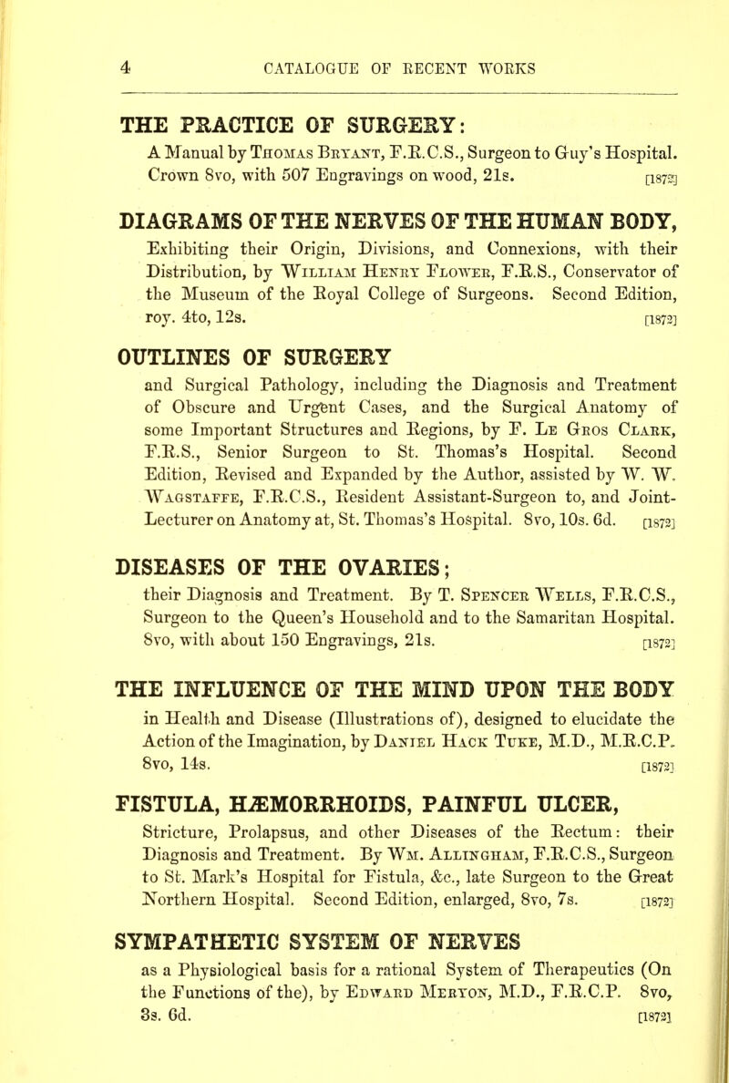 THE PRACTICE OF SURGERY: A Manual by Thomas Betant, P.E.C.S., Surgeon to Guy's Hospital. Crown 8vo, with 507 Engravings on wood, 21s. [isy^j DIAGRAMS OF THE NERVES OF THE HUMAN BODY, Exhibiting their Origin, Divisions, and Connexions, with their Distribution, by William Henry Eloavee, F.E.S., Conservator of the Museum of the Eoyal College of Surgeons. Second Edition, roy. 4to, 12s. [i873] OUTLINES OF SURGERY and Surgical Pathology, including the Diagnosis and Treatment of Obscure and Urgent Cases, and the Surgical Anatomy of some Important Structures and Eegions, by E. Le Geos Claek, E.E.S., Senior Surgeon to St. Thomas's Hospital. Second Edition, Eevised and Expanded by the Author, assisted by W. W, Wagstaffe, E.E.C.S., Eesident Assistant-Surgeon to, and Joint- Lecturer on Anatomy at, St. Thomas's Hospital. 8vo, lOs. 6d. [isrs] DISEASES OF THE OVARIES; their Diagnosis and Treatment. By T. Spejtcee Wells, E.E.C.S., Surgeon to the Queen's Household and to the Samaritan Hospital. 8vo, with about 150 Engravings, 21s. [I872] THE INFLUENCE OF THE MIND UPON THE BODY in Health and Disease (Illustrations of), designed to elucidate the Action of the Imagination, by Daniel Hack Tuke, M.D., M.E.C.P„ 8V0, 14s. [18721 FISTULA, HiEMORRHOIDS, PAINFUL ULCER, Stricture, Prolapsus, and other Diseases of the Eectum: their Diagnosis and Treatment. By Wm. Allingham, E.E.C.S., Surgeon to St. Mark's Hospital for Eistula, &c., late Surgeon to the Great Northern Hospital. Second Edition, enlarged, 8vo, 7s. [I872] SYMPATHETIC SYSTEM OF NERVES as a Physiological basis for a rational System of Therapeutics (On the Functions of the), by Edwaed Merton, M.D., E.E.C.P. 8vo^ 3g. 6d. [18723,