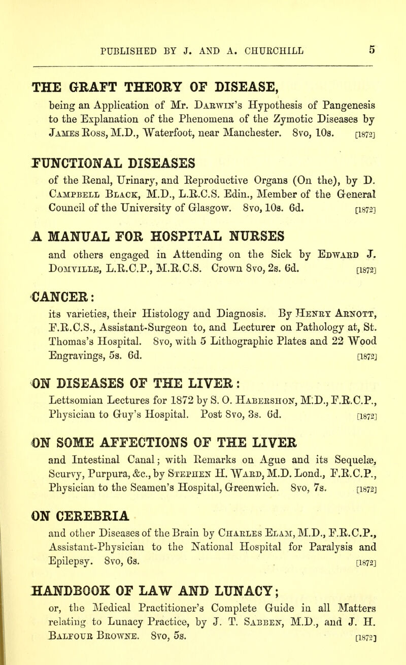 THE GRAFT THEORY OF DISEASE, being an Application of Mr. Darwin's Hypothesis of Pangenesis to the Explanation of the Phenomena of the Zymotic Diseases by James Eoss, M.D., Waterfoot, near Manchester. 8vo, lOs. [I872] FUNCTIONAL DISEASES of the Eenal, Urinary, and Eeproductive Organs (On the), by D. Campbell Black, M.D., L.E.C.S. Edin., Member of the General Council of the University of Glasgow. 8vo, 10s. 6d. [I872] A manual for hospital nurses and others engaged in Attending on the Sick by Edward J. Domyille, L.E.C.P., M.E.C.S. Crown 8vo, 2s. 6d. [I872] CANCER: its varieties, their Histology and Diagnosis. By Henry Arnott, E.E.C.S., Assistant-Surgeon to, and Lecturer on Pathology at, St. Thomas's Hospital. Svo, with 5 Lithographic Plates and 22 Wood Engravings, 5s. 6d. [I872] ON DISEASES OF THE LIVER: Lettsomian Lectures for 1872 by S. 0. Habershois, M;D., E.E.C.P., Physician to Guy's Hospital. Post Svo, 3s. Gd. [I872] ON SOME AFFECTIONS OF THE LIVER and Intestinal Canal; with Eemarks on Ague and its Sequelae, Scurvy, Purpura, &c.,by Stephen H. Ward, M.D. Lond., E.E.C.P., Physician to the Seamen's Hospital, Greenwich. Svo, 7s. [i872j ON CEREBRIA and other Diseases of the Brain by Charles Elam, M.D., E.E.C.P., Assistant-Physician to the National Hospital for Paralysis and Epilepsy. Svo, 6s. , [I872] HANDBOOK OF LAW AND LUNACY; or, the Medical Practitioner's Complete Guide in all Matters relating to Lunacy Practice, by J. T. Sabbei^-, M.D., and J. H. BALFOTJit Browne. Svo, 5s. [I872]