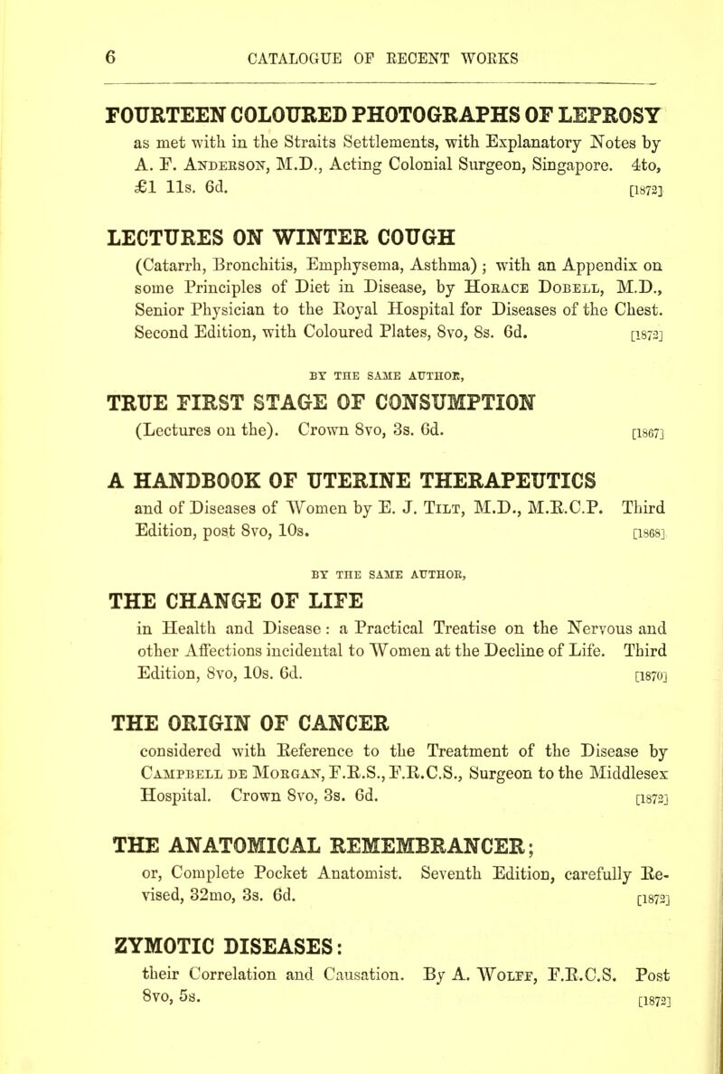 FOURTEEN COLOURED PHOTOGRAPHS OF LEPROSY as met with in the Straits Settlements, with Explanatory Notes by A. r. Andeesoi^, M.D., Acting Colonial Surgeon, Singapore. 4ito, £1 lis. Gd. ri872] LECTURES ON WINTER COUGH (Catarrh, Bronchitis, Emphysema, Asthma) ; with an Appendix on some Principles of Diet in Disease, by Hoeace Dobell, M.D., Senior Physician to the Eoyal Hospital for Diseases of the Chest. Second Edition, with Coloured Plates, 8vo, 8s. 6d. [isj^j BY THE SAME ATJTHOE, TRUE FIRST STAGE OF CONSUMPTION (Lectures on the). Crown 8vo, 3s. 6d. [ise?] A HANDBOOK OF UTERINE THERAPEUTICS and of Diseases of Women by E. J. Tilt, M.D., M.E.C.P. Third Edition, post 8vo, 10s. [ises] BY THE SAME AIJTHOE, THE CHANGE OF LIFE in Health and Disease: a Practical Treatise on the Nervous and other Affections incidental to Women at the Decline of Life. Third Edition, 8vo, 10s. Gd. [I870] THE ORIGIN OF CANCER considered with Eeference to the Treatment of the Disease by Campbell de Mokgan, E.E.S., E.R.C.S., Surgeon to the Middlesex Hospital. Crown 8vo, 3s. 6d. [I8733 THE ANATOMICAL REMEMBRANCER; or. Complete Pocket Anatomist. Seventh Edition, carefully Ee- vised, 32mo, 3s. 6d. [I873] ZYMOTIC DISEASES: their Correlation and Causation. By A. WoLrr, E.E.C.S. Post 8V0, 5s.