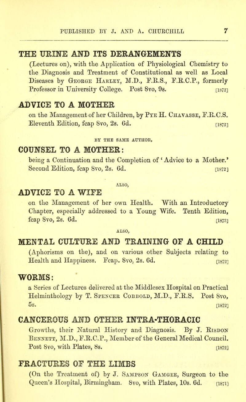 THE UEIHS AND ITS DERANGEMENTS (Lectures on), with the Application of Physiological Chemistry to the Diagnosis and Treatment of Constitutional as well as Local Diseases by Geoege Haklet, M.D., F.R.S., F.E.C.P., formerly Professor in University College. Post 8vo, 9s. [I872] ADVICE TO A MOTHER on the Management of her Children, by Pye H. Chavasse, E.E.C.S. Eleventh Edition, fcap 8vo, 2s. 6d. [I872] BY THE SAME ATJTHOK, COUNSEL TO A MOTHER: being a Continuation and the Completion of ' Advice to a Mother.* Second Edition, fcap 8vo, 2s. 6d. [i873] ALSO, ADVICE TO A WIFE on the Management of her own Health. With an Introductory Chapter, especially addressed to a Young Wife. Tenth Edition, fcap Svo, 2s. 6d. [I873] ALSO, MENTAL CULTURE AND TRAINING OF A CHILD (Aphorisms on the), and on various other Subjects relating to Health and Happiness. Ecap. Svo, 2s. 6d. [I873] WORMS: a Series of Lectures delivered at the Middlesex Hospital on Practical Helminthology by T. Spencer Cobbold, M.D., E.E.S. Post Svo, 5s. [18733 CANCEROUS AND OTHER INTRA-THORACIC Growths, their Natural History and Diagnosis. By J. Eisdon Bennett, M.D., E.E.C.P., Member of the Greneral Medical Council. Post Svo, with Plates, 8s. [I8723 FRACTURES OE THE LIMBS (On the Treatment of) by J. Sampson G-amgee, Surgeon to the Queen's Hospital, Birmingham. Svo, with Plates, 10s. 6d. [I871]