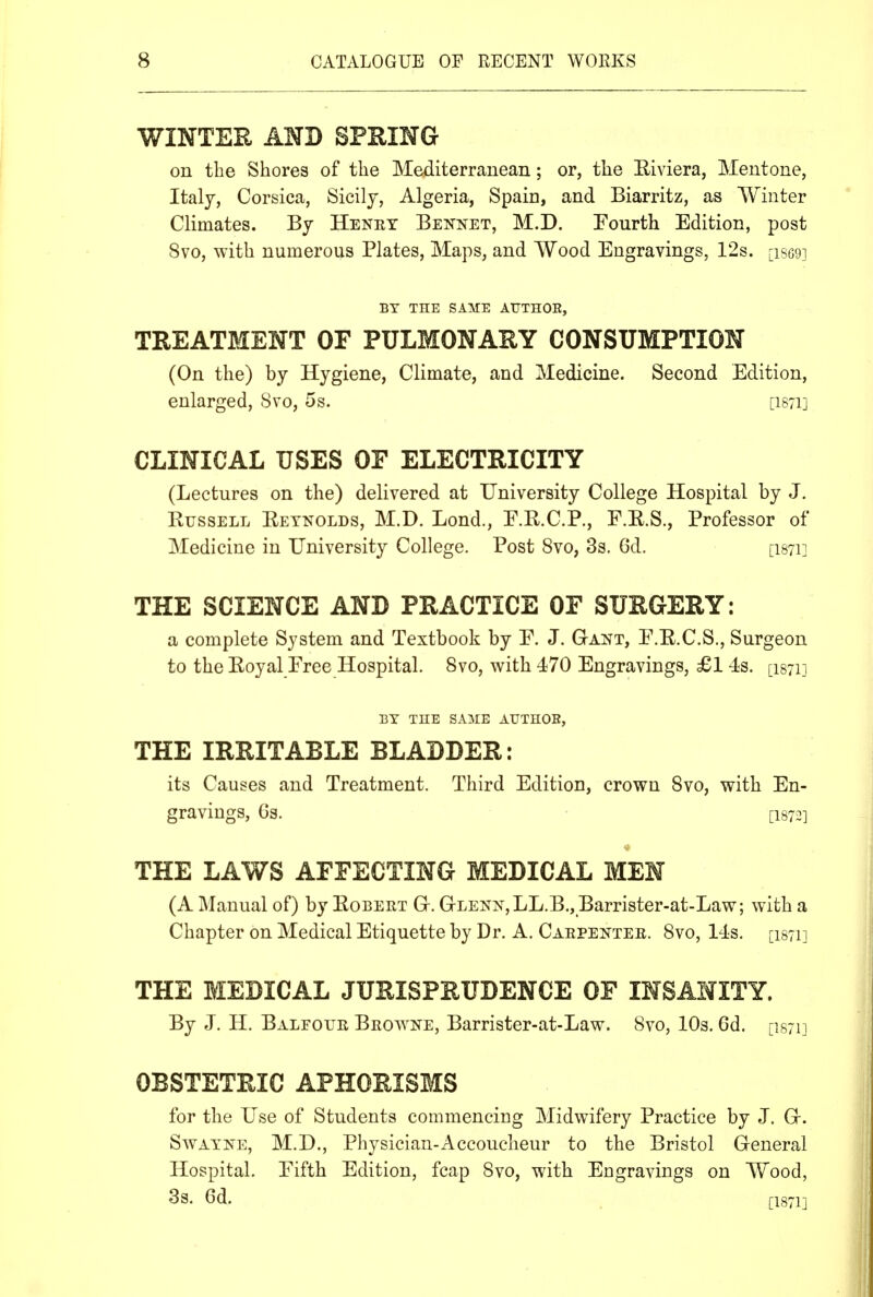 WINTER AND SPUING on the Shores of the Mediterranean; or, the Eiviera, Mentone, Italy, Corsica, Sicily, Algeria, Spain, and Biarritz, as Winter Climates. By Henry Bennet, M.D. Fourth Edition, post 8vo, with numerous Plates, Maps, and Wood Engravings, 12s. [iscej BY THE SAME AUTHOR, TREATMENT OF PULMONARY CONSUMPTION (On the) by Hygiene, Climate, and Medicine. Second Edition, enlarged, Svo, 5s. [I871] CLINICAL USES OF ELECTRICITY (Lectures on the) delivered at University College Hospital by J. Russell Eetnolds, M.D. Lond., E.R.C.P., F.E.S., Professor of Medicine in University College. Post Svo, 3s. 6d. [I871] THE SCIENCE AND PRACTICE OF SURGERY: a complete System and Textbook by E. J. Gant, F.R.C.S., Surgeon to the Royal Free Hospital. Svo, with 470 Engravings, £1 4s. [isyii BY THE SAME ATJTHOE, THE IRRITABLE BLADDER: its Causes and Treatment. Third Edition, crown Svo, with En- gravings, GS. [1872] THE LAWS AFFECTING MEDICAL MEN (A Manual of) by Robert Gr. GrLENN,LL.B., Barrister-at-Law; with a Chapter on Medical Etiquette by Dr. A, Caepeftee. Svo, 14s. [1871] THE MEDICAL JURISPRUDENCE OF INSANITY. By J. H. Balfour Browne, Barrister-at-Law. Svo, 10s. Gd. [is/n OBSTETRIC APHORISMS for the Use of Students commencing Midwifery Practice by J. Gr. SwATJTE, M.D., Physician-Accoucheur to the Bristol General Hospital. Eifth Edition, fcap Svo, with Engravings on Wood, 3s. 6d. [1871]