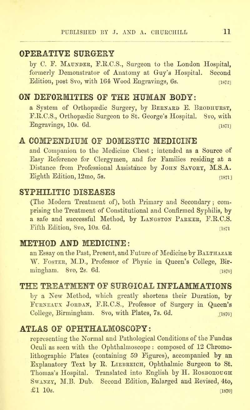 OPERATIVE SUEGERY by C. F. Matjndek, F.Il.C.S., Surgeon to the London Hospital, formerly Demonstrator of Anatomy at Guy's Hospital. Second Edition, post 8vo, with 164 Wood Engravings, 6s. [I873] ON DEFORMITIES OF THE HUMAM BODY: a System of Orthopaedic Surgery, by Beenaed E. Beodhuest, F.R.C.S., Orthopaedic Surgeon to St. George's Hospital. 8vo, with Engravings, 10s. 6d. [I871] A COMPEMBIUM OF DOMESTIC MEDICIME and Companion to the Medicine Chest; intended as a Source of Easy Reference for Clergymen, and for Eamilies residing at a Distance from Professional Assistance by John Sayoey, M.S.A. Eighth Edition, 12mo, 5s. [I871] SYPHILITIC DISEASES (The Modern Treatment of), both Primary and Secondary; com- prising the Treatment of Constitutional and Confirmed Syphilis, by a safe and successful Method, by Langston Paekee, F.E.C.S. Eifth Edition, 8vo, 10s. 6d. [I871 METHOD AND MEDICIME: an Essay on the Past, Present, and Future of Medicine by Balthazar W. EosTEE, M.D., Professor of Physic in Queen's College, Bir- mingham. 8vo, 2s. 6d. [1870] THE TREATMENT OF SUE&ICAL INFLAMMATIONS by a New Method, which greatly shortens their Duration, by EuENEAUX Joed AN, E.K.C.S., Professor of Surgery in Queen's College, Birmingham. 8vo, with Plates, 7s. 6d. [I870] ATLAS OF OPHTHALMOSCOPY: representing the Normal and Pathological Conditions of the Fundus Oculi as seen with the Ophthalmoscope : composed of 12 Chromo- lithographic Plates (containing 59 Figures), accompanied by an Explanatory Text by E. Liebeeich, Ophthalmic Surgeon to St. Thomas's Hospital. Translated into English by H. Eosboeough SwANZT, M.B. Dub. Second Edition, Enlarged and Eevised, 4to, £1 10s. [1870]