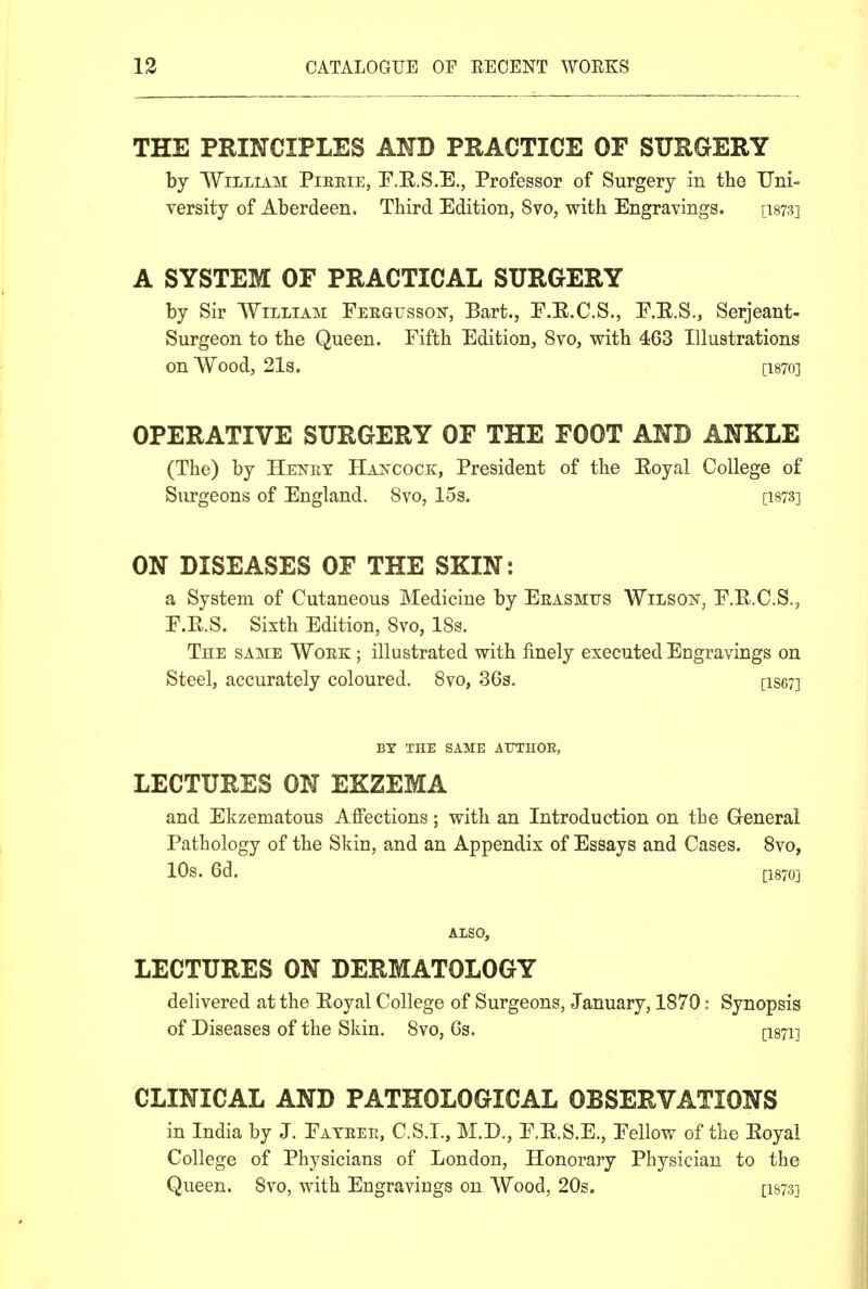 THE PRINCIPLES AND PRACTICE OF SURGERY by William Pieeie, E.E.S.E., Professor of Surgery in the IJni- versity of Aberdeen. Third Edition, 8vo, with Engravings. [18733 A SYSTEM OF PRACTICAL SURGERY by Sir William Feegussok, Bart., E.E.C.S., E.E.S., Serjeant- Surgeon to the Queen. Fifth Edition, 8vo, with 463 Illustrations on Wood, 21s. [I870] OPERATIVE SURGERY OF THE FOOT AND ANKLE (The) by Henet Hancock, President of the Eoyal College of Surgeons of England. 8vo, 15s. [ibts] ON DISEASES OF THE SKIN: a System of Cutaneous Medicine by Eeasmus Wilson, E.E.C.S., P.E.S. Sixth Edition, 8vo, 18s. TnE SAME WoEK ; illustrated with finely executed Engravings on Steel, accurately coloured. 8vo, 36s. [ise?] BY THE SAME A1JTH0E, LECTURES ON EKZEMA and Ekzematous Affections; with an Introduction on the Greneral Pathology of the Skin, and an Appendix of Essays and Cases. 8vo, 10s. 6d. [1870] ALSO, LECTURES ON DERMATOLOGY delivered at the Eoyal College of Surgeons, January, 1870: Synopsis of Diseases of the Skin. 8vo, Gs. [I871] CLINICAL AND PATHOLOGICAL OBSERVATIONS in India by J. Eateee, C.S.I., M.D., E.E.S.E., Eellow of the Eoyal College of Physicians of London, Honorary Physician to the Queen. 8vo, with Engravings on Wood, 20s. [I873]