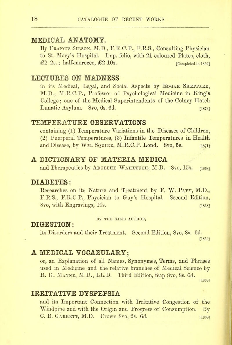MEDICAL AMATOMY. By Pea^sX'is Sibson, M.D., P.E.C.P., P.R.S., Consulting Physician to St. Mary's Hospital. Imp. folio, with 21 coloured Plates, cloth, £2 2s. ; half-morocco, £2 10s. [Completed in 1869] LECTURES OM MADMESS in its Medical, Legal, and Social Aspects by Edgae Sheppaed, M.D., M.E.C.P., Professor of Psychological Medicine in King's College; one of the Medical Superintendents of the Colney Hatch Lunatic Asylum. 8vo, Gs. 6d. [1873] TEMPERATURE OBSERVATIONS containing (1) Temperature Variations in the Diseases of Children, (2) Puerperal Temperatures, (3) Infantile Temperatures in Health and Disease, by Wm. Squiee, M.E.C.P. Lond. 8vo, 5s. [isTij A DICTIONARY OF MATERIA MEDICA and Therapeutics by Adolphe WAHLTucn, M.D. 8yo, 15s. [isesi DIABETES: Eesearches on its Nature and Treatment by P. W. Pavt, M.D., P.E.S., E.E.C.P., Physician to Guy's Hospital. Second Edition, 8vo, with Engravings, lOs. [ises] BY THE SAME AUTHOK, DIGESTION: its Disorders and their Treatment. Second Edition, 8vo, 8s. 6d. [1869] A MEDICAL VOCABULARY; or, an Explanation of all Names, Synonymes, Terms, and Phrases used in Medicine and the relative branches of Medical Science by E. G. Mayne, M.D., LL.D. Third Edition, fcap 8vo, 8s. 6d. [1868} IRRITATIVE DYSPEPSIA and its Important Connection with Irritative Congestion of the Windpipe and with the Origin and Progress of Consumption. By C. B. Gareett, M.D. Crown 8vo, 2s. 6d. [1868}