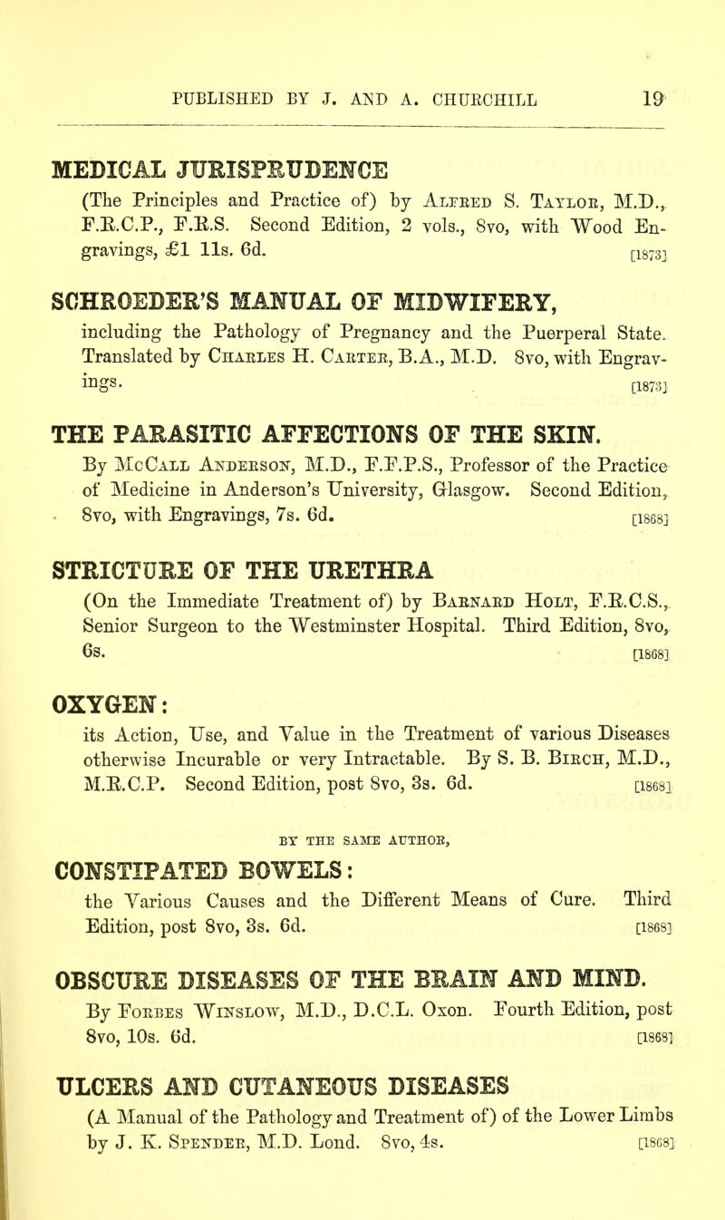 MEDICAL JUEISPEUBEMOE (The Principles and Practice of) by Alpeed S. Tatloe, M.D., F.E.C.P., P.E.S. Second Edition, 2 vols., 8vo, with Wood En- gravings, £1 lis. 6d. ^1873] SCHROEDER'S MANUAL OF MIDWIFERY, including the Pathology of Pregnancy and the Puerperal State. Translated by Chaeles H. Cartee, E.A., M.D. 8vo, with Engrav- ings. tl873] THE PARASITIC AFFECTIONS OF THE SKIN. By McCall Andeesoit, M.D., E.E.P.S., Professor of the Practice of Medicine in Anderson's University, Grlasgow. Second Edition, 8vo, with Engravings, 7s. 6d. [isesj STRICTURE OF THE URETHRA (On the Immediate Treatment of) by Baenaed Holt, E.E.C.S., Senior Surgeon to the Westminster Hospital. Third Edition, Svo, 6s. [1868] OXYGEN: its Action, Use, and Value in the Treatment of various Diseases otherwise Incurable or very Intractable. By S. B. Biech, M.D., M.E.C.P. Second Edition, post Svo, 3s. 6d. [isesi BY THE SAME AUTHOE, CONSTIPATED BOWELS: the Various Causes and the Different Means of Cure. Third Edition, post Svo, 3s. 6d. [1868] OBSCURE DISEASES OF THE BRAIN AND MIND. By EoEBEs WiNSLOw, M.D., D.C.L. Oxon. Eourth Edition, post Svo, 10s. 6d. [1868] ULCERS AND CUTANEOUS DISEASES (A Manual of the Pathology and Treatment of) of the Lower Limbs by J. K. SpEifDEE, M.D. Lend. Svo, 4s. [18G8]