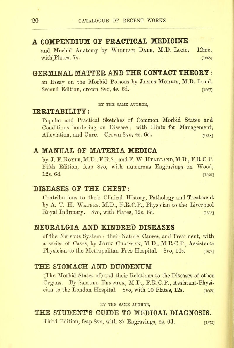 A COMPENDIUM OF PHACTICAL MEDICINE and Morbid Anatomy by William Dale, M.D. Lond. 12mo, with.Plates, 7s. [18G8] GERMINAL MATTER AND THE CONTACT THEORY: an Essay on the Morbid Poisons by James Mobris, M.D. Lond. Second Edition, crown 8vo, 4s. (3d. [i867] BY THE SAME AUTHOR, IRRITABILITY: Popular and Practical Sketches of Common Morbid States and Conditions bordering on Disease ; with Hints for Management, Alleviation, and Care. Crown 8vo, 4s. 6d. [ises] A MANUAL OF MATERIA MEDICA by J. F. Eoyle, M.D., E.E.S., and P. W. Headland, M.D., E.E.C.P. Eifth Edition, fcap 8vo, with numerous Engravings on Wood, 12s. 6d. [1868] DISEASES OF THE CHEST: Contributions to their Clinical History, Pathology and Treatment by A. T. H. AVatees, M.D., E.E.C.P., Physician to the Liverpool Eoyal Infirmary. 8vo, with Plates, 12s. Od. [1868] NEURALGIA AND KINDKED DISEASES of the Nervous System : their Nature, Causes, and Treatment, with a series of Cases, by John Chapman, M.D., M.E.C.P., Assistant- Physician to the Metropolitan Eree Hosj^ital. 8vo, 14s. [i873] THE STOMACH AND DUODENUM (The Morbid States of) and their Eelations to the Diseases of other Organs. By Samuel Eenwick, M.D., E.E.C.P., Assistant-Physi- cian to the London Hospital. 8vo, with 10 Plates, 12s. [i868] BY THE SAME AUTHOE, THE STUDENT'S GUIDE TO MEDICAL DIAGNOSIS. Third Edition, fcap Svo, with 87 Engravings, 6s. 6d. [i873]