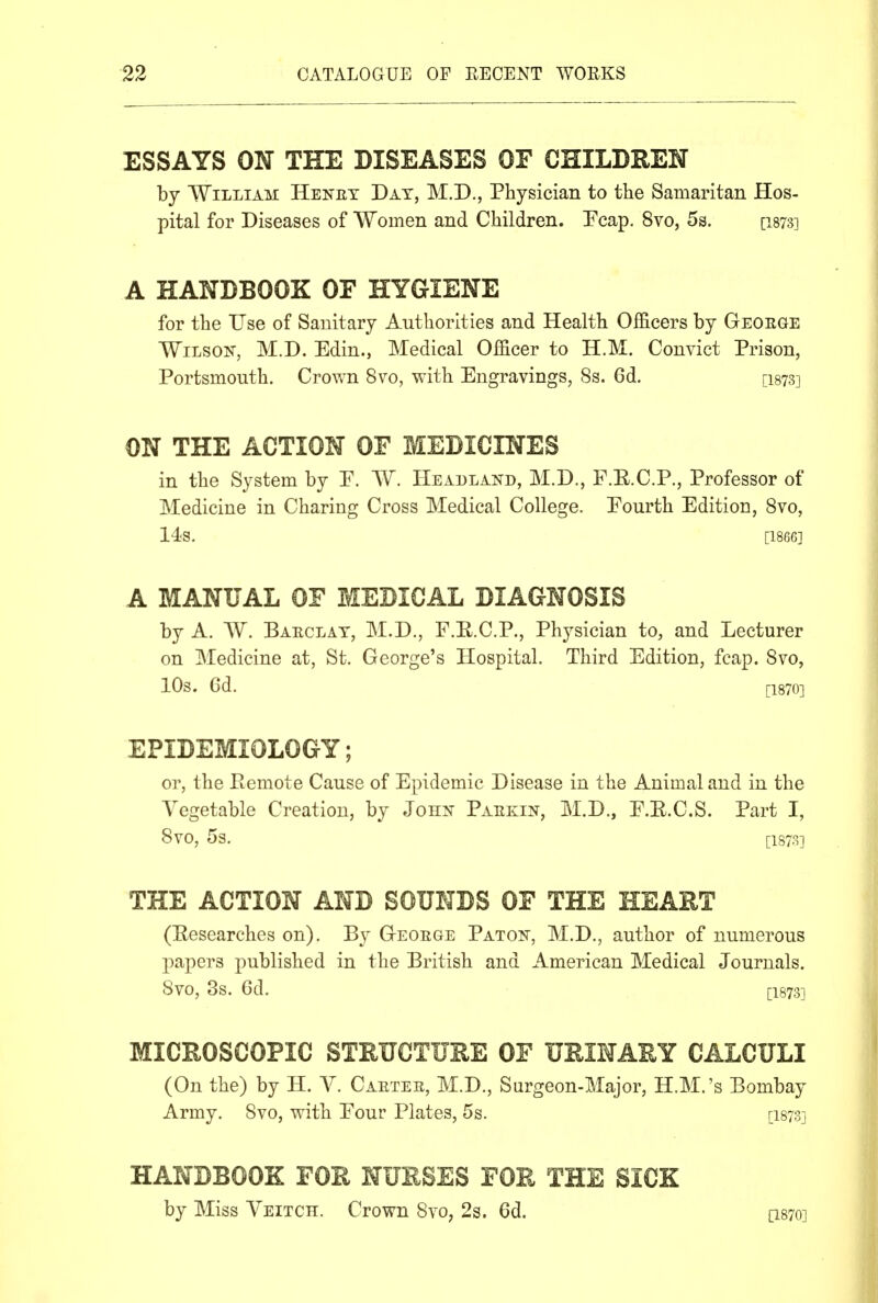 ESSAYS ON THE DISEASES OF CHILDEEN by William Henet Day, M.D., Physician to the Samaritan Hos- pital for Diseases of Women and Children. !Fcap. 8vo, 5s. [i873] A HANDBOOK OF HYGIENE for the Use of Sanitary Authorities and Health Officers by Geoege Wilson, M.D. Edin., Medical Officer to H.M. Convict Prison, Portsmouth. Crown 8vo, with Engravings, 8s. 6d. [isys] ON THE ACTION OF MEDICINES in the System by P. W. Headland, M.D., F.E.C.P., Professor of Medicine in Charing Cross Medical College. Fourth Edition, 8vo, 14s. [1866] A MANUAL OF MEDICAL DIAGNOSIS by A. AV. Baeclat, M.D,, F.E.C.P., Physician to, and Lecturer on Medicine at, St. George's Hospital. Third Edition, fcap. 8vo, 10s. Gd. [1870] EPIDEMIOLOGY; or, the Pemote Cause of Epidemic Disease in the Animal and in the Vegetable Creation, by John Paekin, M.D., F.E.C.S. Part I, 8V0, 5s. [1878] THE ACTION AND SOUNDS OF THE HEART (Eesearches on). By Geoege Paton, M.D., author of numerous papers published in the British and American Medical Journals. 8vo, 8s. 6d. [1873] MICEOSCOPIC STEUCTURE OF URINARY CALCULI (On the) by H. V. Caetee, M.D., Surgeon-Major, H.M.'s Bombay Army. 8vo, with Four Plates, 5s. [i87Sj HANDBOOK FOR NURSES FOR THE SICK by Miss Veitch. Crown 8vo, 2s. 6d. [I870]